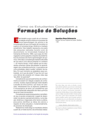 E
         ste trabalho surgiu a partir de um interesse    Agustina Rosa Echeverría
         na relação empírico-teórica no processo de      Escola Técnica Federal de Goiás, Goiânia
         ensino-aprendizagem de química e da             - GO
consideração de que a formação de conceitos no
sujeito é um processo longo, dinâmico e mediado
socialmente. Este trabalho representa uma parte
das pesquisas realizadas durante curso de
doutoramento na Universidade Estadual de
Campinas (Echeverría, 1993), que surgiu de inter-
rogações e preocupações a respeito da problemá-
tica do processo de ensino-aprendizagem de quí-
mica, entre elas a consideração bastante difundida
de que esta é uma ciência presente no cotidiano
— ao mesmo tempo, é bem sabido que os estu-
dantes enfrentam sérias dificuldades na aprendi-
zagem dos conteúdos químicos, o que parece ser
uma contradição, dado o caráter ‘cotidiano’ da ma-
téria. Em que momento se estabelece essa con-
tradição, se é que ela existe? O que faz com que
uma ciência tão presente em nossas vidas seja
‘tão difícil’ de aprender?
    Considerando que procedimentos de conheci-
mento só existem em relação a objetos de conhe-
cimento, recebeu especial atenção neste trabalho
a escolha do tema químico, que recaiu em solu-           Este artigo elege como tema as soluções, conceito
ções. Interessaram-nos os aspectos qualitativos          potencialmente significativo para promover a sistematização
e microscópicos do tema, por acreditarmos que            de inúmeros outros conceitos químicos importantes, uma
uma compreensão adequada dos fatos químicos              vez que sua própria conceituação pressupõe a
dá-se em nível microscópico.                             compreensão de idéias relativas à mistura, substância, ligações
    Considerando esses pressupostos e acreditan-         químicas, modelo corpuscular da matéria e interação química,
                                                         entre outros. Outros tópicos importantes como funções
do que à escola corresponde o papel de desen-
                                                         químicas, equilíbrio químico, tipos de reações químicas e
volver nos alunos o pensamento teórico, numa rela-       eletroquímica são por sua vez relacionados com soluções, já
ção dinâmica e negociada entre teoria e prática,         que essas constituem o meio mais comum de ocorrência de
procuramos identificar as idéias dos alunos a            transformações químicas.
respeito do tema soluções e, fundamentalmente,
                                                                solução, dissolução, relação empírico-teórica
do processo da dissolução.
    Relataremos neste artigo os resultados obtidos       Este artigo foi publicado originalmente na revista Química
a partir de um teste escrito e de entrevistas realiza-   Nova na Escola n. 3, 1996.


Como os estudantes concebem a formação de soluções                                                                143
 