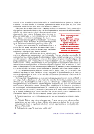 das com alunos de segunda série do nível médio de uma escola técnica de química da cidade de
Campinas - SP onde também foi observado o processo de ensino de soluções. No total, foram
                ,
observadas sete aulas, das quais duas transcorreram no laboratório.
    Pela descrição das aulas observadas, foi possível verificar que o professor priorizou os aspectos
quantitativo e macroscópico das soluções (cálculos de solubilidade, construção de gráficos e tabelas,
cálculos de concentrações, descrição macroscópica das
dispersões) e que, mesmo dedicando algum tempo a ex-
                                                                          O que entendemos por
plicações relacionadas no nível microscópico, isso foi feito de
                                                                                   solução?
forma rápida e sem nenhuma participação dos alunos.
                                                                          Qual a diferença entre a
    O processo da dissolução foi explicado com o exemplo da
                                                                           dissolução do sal e do
dissolução do cloreto de sódio e do cloreto de hidrogênio na
                                                                               açúcar na água?
água. Não foi abordada a dissolução do açúcar na água.
                                                                         Por que ao dissolvermos
    O aspecto mais relevante das aulas observadas foi a
                                                                           certas substâncias em
passividade dos alunos. Raramente se manifestavam, e quando
                                                                         outras, o volume final do
o faziam era a respeito da resolução dos exercícios, pois sabiam
                                                                           sistema não é aditivo?
que estes constituiriam a maior parte da avaliação.
    Nessa investigação, solicitou-se aos alunos submetidos ao
ensino de soluções que respondessem, num teste escrito, (1) o que entendiam por solução; (2)
quais as diferenças entre a dissolução do sal e do açúcar na água (isso porque se procurou verificar se
viam diferenças entre a dissolução de um composto iônico e de um composto molecular na água), e (3)
por que, ao se dissolverem certas substâncias em outras (álcool em água, por exemplo), o volume do
sistema final não é aditivo. Uma amostra dos alunos que respondeu ao teste escrito foi entrevistada. Os
alunos responderam às perguntas da entrevista de posse do próprio teste. A entrevista foi semi-
estruturada e a pesquisadora valeu-se de pistas para tentar ajudar os alunos a colocar em disponibilidade
conceitos anteriores que poderiam ajudá-los a resolver as questões que eram solicitados a responder.
    Todos os alunos entrevistados disseram que, na água, o sal se dissocia em íons, o que confirmou as
respostas que deram ao teste. Da mesma forma, a maioria (64%) atribuiu à existência de espaços
vazios nas substâncias e ao tamanho das partículas (44%) a causa da dissolução e da formação de
uma mistura homogênea.
    Com respeito à indagação sobre as possíveis mudanças que aconteceriam com o sal (NaCl) e
com a água (H2O) na dissolução do sal, a maioria das respostas demonstrou que os alunos, mesmo
afirmando que a dissolução tinha ocorrido na água, não admitiram que o fenômeno era causado pela
interação entre as duas substâncias. Alguns chegaram a declarar que a água não era importante
nesse processo. A expressão utilizada com freqüência para explicar as mudanças na água era que
ela ficava salgada. Nenhum entrevistado referiu-se à solvatação de íons, o que evidencia a ausência
de uma compreensão microscópica da dissolução. Apesar de os alunos evidenciarem saber que “o
sal se dissocia em íons na água”, os dados indicam que eles atribuem à água um papel secundário
(Cachapuz e Martins, 1988). Os trechos a seguir ilustram esses comentários.
  E: E se a gente pudesse ‘ver’ a molécula de água, será que aconteceu alguma coisa com ela ou
  não?
  A1: (Silêncio). Taí uma coisa que precisaria pensar... Eu acho que sim, mas não sei explicar
  exatamente o que que mudou na água... Não sei, talvez seja, como já disse, dos íons terem se
  misturado nela, terem se espalhado nela, terem alterado alguma coisa na constituição dela.
  Mas eu acho que não.
  E: Então qual seria o papel da água nessa história toda?


144                                                           Coleção Explorando o Ensino, v. 4 - Química
 