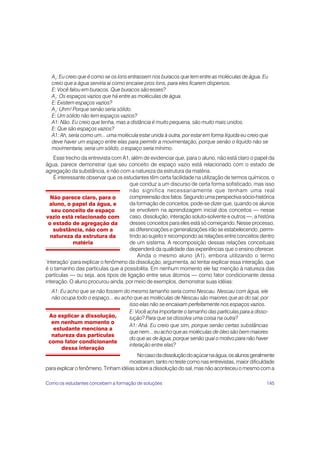 A1: Eu creio que é como se os íons entrassem nos buracos que tem entre as moléculas de água. Eu
  creio que a água serviria aí como encaixe pros íons, para eles ficarem dispersos.
  E: Você falou em buracos. Que buracos são esses?
  A1: Os espaços vazios que há entre as moléculas de água.
  E: Existem espaços vazios?
  A1: Uhm! Porque senão seria sólido.
  E: Um sólido não tem espaços vazios?
  A1: Não. Eu creio que tenha, mas a distância é muito pequena, são muito mais unidos.
  E: Que são espaços vazios?
  A1: Ah, seria como um... uma molécula estar unida à outra, por estar em forma líquida eu creio que
  deve haver um espaço entre elas para permitir a movimentação, porque senão o líquido não se
  movimentaria, seria um sólido, o espaço seria mínimo.
    Esse trecho da entrevista com A1, além de evidenciar que, para o aluno, não está claro o papel da
água, parece demonstrar que seu conceito de espaço vazio está relacionado com o estado de
agregação da substância, e não com a natureza da estrutura da matéria.
    É interessante observar que os estudantes têm certa facilidade na utilização de termos químicos, o
                                     que conduz a um discurso de certa forma sofisticado, mas isso
                                     não significa necessariamente que tenham uma real
   Não parece claro, para o          compreensão dos fatos. Segundo uma perspectiva sócio-histórica
  aluno, o papel da água, e          da formação de conceitos, pode-se dizer que, quando os alunos
   seu conceito de espaço            se envolvem na aprendizagem inicial dos conceitos — nesse
 vazio está relacionado com          caso, dissolução, interação soluto-solvente e outros —, a história
  o estado de agregação da           desses conceitos para eles está só começando. Nesse processo,
    substância, não com a            as diferenciações e generalizações irão se estabelecendo, permi-
   natureza da estrutura da          tindo ao sujeito ir recompondo as relações entre conceitos dentro
             matéria                 de um sistema. A recomposição dessas relações conceituais
                                     dependerá da qualidade das experiências que o ensino oferecer.
                                         Ainda o mesmo aluno (A1), embora utilizando o termo
‘interação’ para explicar o fenômeno da dissolução, argumenta, ao tentar explicar essa interação, que
é o tamanho das partículas que a possibilita. Em nenhum momento ele faz menção à natureza das
partículas — ou seja, aos tipos de ligação entre seus átomos — como fator condicionante dessa
interação. O aluno procurou ainda, por meio de exemplos, demonstrar suas idéias:
  A1: Eu acho que se não fossem do mesmo tamanho seria como Nescau. Nescau com água, ele
  não ocupa todo o espaço... eu acho que as moléculas de Nescau são maiores que as do sal, por
                                     isso elas não se encaixam perfeitamente nos espaços vazios.
                                     E: Você acha importante o tamanho das partículas para a disso-
 Ao explicar a dissolução,           lução? Para que se dissolva uma coisa na outra?
  em nenhum momento o
                                     A1: Ahá. Eu creio que sim, porque senão certas substâncias
   estudante menciona a
                                     que nem... eu acho que as moléculas de óleo são bem maiores
  natureza das partículas
                                     do que as de água, porque senão qual o motivo para não haver
 como fator condicionante
                                     interação entre elas?
       dessa interação
                                         No caso da dissolução do açúcar na água, os alunos geralmente
                                     mostraram, tanto no teste como nas entrevistas, maior dificuldade
para explicar o fenômeno. Tinham idéias sobre a dissolução do sal, mas não aconteceu o mesmo com a

Como os estudantes concebem a formação de soluções                                                 145
 