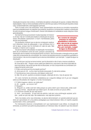 dissolução do açúcar. Isso os levou, na tentativa de explicar a dissolução do açúcar, a realizar diferentes
especulações, mais ou menos acertadas conforme o domínio que cada um tinha dos pré-requisitos (nesse
caso, fundamentalmente, sobre ligações químicas).
   Tanto no teste como nas entrevistas, foram apresentados aos alunos os conceitos necessários
para que estabelecessem as relações que poderiam ajudá-los a compreender e explicar a dissolução
do sal e do açúcar na água. Ainda assim, tiveram dificuldades em estabelecer essas relações e fazer
generalizações.
   Da mesma forma que ocorreram muitas respostas ‘em branco’
ou do tipo ‘não sei’ no teste para explicar a dissolução do açúcar,
                                                                         Se o ensino de soluções
essas dificuldades apareceram e foram manifestadas pelos
                                                                           priorizou os aspectos
alunos nas entrevistas.
                                                                         quantitativo e macroscó-
   Os resultados mostram que os alunos conseguiam explicar,
                                                                        pico, não era de se esperar
com diferentes níveis de adequação, o que acontecia com o
                                                                         que os alunos entendes-
sal na água, porque isso foi ensinado em sala de aula. Não
                                                                        sem, por exemplo, o papel
sucedeu o mesmo com o açúcar.
                                                                           da água na dissolução
   Os alunos tiveram dificuldades na explicação microscópica,
tanto de um fenômeno como do outro, porque o processo da
dissolução não foi tratado microscopicamente no ensino: não foi ensinada a interação entre as partí-
culas dos componentes de uma solução. Se o ensino de soluções priorizou os aspectos quantitativo e
macroscópico, não era de se esperar que os alunos entendessem, por exemplo, “o papel da água na
dissolução”.
  E: Você diz que o açúcar se torna invisível, que foi dissolvido e não é mais a mesma substância.
  A2: Essa daí eu não... Porque o sal eu sabia que obteria íons, esse daí eu não tinha muita idéia do
  que ia acontecer, mas achei que ele não se dissociaria, um dos componentes se combinaria com
  a água formando outra coisa.
  E: Então você acha que há uma reação química?
  A2: Acho que sim. Ah... eu fico meio na dúvida nessa parte. Eu não tenho certeza.
  E: Você já pensou nisso, já escutou, já te falaram sobre isso?
  A2: Não. Do sal sim, quando se estuda ionização, obtenção de íons, mas do açúcar não.
   Em outro momento da entrevista, estabeleceu-se o seguinte diálogo com A2 ao ser indagado
sobre as dificuldades de imaginar o mundo microscópico:
  E: É difícil imaginar o átomo, as moléculas?
  A2: Ah... a gente... eu nunca vi né?
  E: Ninguém...
  A2: Ninguém viu, então você tem idéia porque os outros dizem que é desse jeito, então você
  começa a formar... daquele jeito que dizem que é. Às vezes se torna um pouco difícil...
  E: E você tem dúvidas de que seja assim?
  A2: Hum... por enquanto... já que tudo dá certinho, tudo tem uma confirmação razoável, acho
  que... pode ser que não seja, não exatamente, mas seja bem próximo.
   Tanto nos testes como nas entrevistas, os alunos demonstraram um grande potencial que po-
deria ser aproveitado em uma prática pedagógica que desenvolvesse neles um espírito argüidor,
questionador, crítico, participativo.
   Foi interessante observar a tranqüilidade com que expressavam suas idéias, na situação de
entrevista, ao sentirem por parte da pesquisadora um interesse nelas. Ao saberem que não estavam

146                                                            Coleção Explorando o Ensino, v. 4 - Química
 