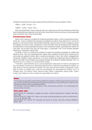 entidade corresponde à soma das massas atômicas dos átomos que a compõem. Assim:
     m(NH3) = ma(N) + 3 ma(H) = 17 u;

     m(CaO) = ma(Ca) + ma(O) = 56,1 u
   Note que a expressão ‘massa molecular’ deve ser usada para se referir às entidades constituintes
tanto de substâncias covalentes como de iônicas. Novamente, lembre-se de que o uso da expressão
‘peso molecular’ não é mais recomendado.
Considerações finais
    Assim como o grama é a unidade de medida da grandeza massa, o metro a da grandeza compri-
mento etc., mol é a unidade SI da grandeza quantidade de matéria. Expressões como ‘número de
gramas’ ou ‘número de metros’ são raramente utilizadas, quando o são; por serem ambíguas, devem
ser evitadas. Do mesmo modo, a expressão ‘número de moles’ deve ser deixada de lado, utilizando-
se diretamente o nome da grandeza da qual o mol é unidade de medida: quantidade de matéria. Por
outro lado, não se deve mais usar, de modo algum, a expressão ‘mol’ no seu sentido obsoleto,
referindo-se à grandeza massa molar.
    No Brasil, o nome e o símbolo da unidade de medida da grandeza quantidade de matéria são
idênticos, isto é: mol e mol, respectivamente2. Apesar disso, entretanto, deve-se ter em mente que só o
nome pode ser grafado no plural. Aliás, o plural recomendado é mols e não ‘moles’ (analogamente:
becquerels, decibels, henrys, pascals etc.); mol como símbolo da unidade permanece inalterado no
plural, como aliás é recomendado para qualquer símbolo de unidade de medida (exemplos: 23,4 m e
não 23,4 ms; 5,7 L e não 5,7 Ls; 4,3 mol e não 4,3 mols).
    Finalmente, cabe relembrar que o uso da expressão molar deve ser restrito a situações em
que se expressa o valor de uma grandeza extensiva por unidade de quantidade de matéria, ou
seja, para um mol da amostra em questão. Por isso, deve-se evitar utilizar a expressão ‘molar’
para se referir à unidade mais usual da concentração em quantidade de matéria, isto é, à
unidade mol/L. Do mesmo modo, deve-se evitar utilizar a expressão ‘fração molar’, substi-
tuindo-a por fração em mol ou fração em quantidade de matéria.


 Notas
 1
  Em Portugal, essa grandeza é denominada quantidade de substância. No Brasil, alguns químicos acham que
 esse nome é que deveria ser adotado para a grandeza medida pelo mol; aqui optamos por nos ater ao nome
 oficialmente adotado no Brasil: quantidade de matéria.
 2.
    Em Portugal, o nome da unidade de medida é a ‘mole’, sendo que seu símbolo é ‘mol’. Tal distinção é útil,
 evitando certas confusões.

 Para saber mais
 ROCHA-FILHO, R.C. Grandezas e unidades de medida: o sistema internacional de unidades. São Paulo,
 Ática, 1988.
 ROCHA-FILHO, R.C. e SILVA, R.R.: Sobre o uso correto de certas grandezas em química. Química Nova (v.
 14, n. 4), pp. 300-305, 1991.
 ROCHA-FILHO, R.C. e SILVA, R.R. Introdução aos cálculos da química. São Paulo, McGraw-Hill/Makron
 Books, 1992.




Mol: uma nova terminologia                                                                                 13
 