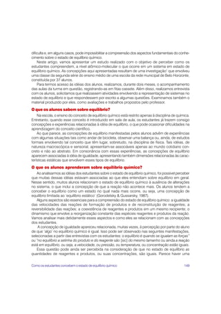 dificulta e, em alguns casos, pode impossibilitar a compreensão dos aspectos fundamentais do conhe-
cimento sobre o estado de equilíbrio químico.
    Neste artigo, vamos apresentar um estudo realizado com o objetivo de perceber como os
estudantes compreendem, a nível atômico-molecular o que ocorre em um sistema em estado de
equilíbrio químico. As concepções aqui apresentadas resultam de uma investigação1 que envolveu
uma classe da segunda série do ensino médio de uma escola da rede municipal de Belo Horizonte,
constituída por 37 alunos.
    Para termos acesso às idéias dos alunos, realizamos, durante dois meses, o acompanhamento
das aulas da turma em questão, registrando-as em fitas cassete. Além disso, realizamos entrevista
com os alunos, solicitamos que realizassem atividades envolvendo a representação de sistemas no
estado de equilíbrio e que respondessem por escrito a algumas questões. Examinamos também o
material produzido por eles, como avaliações e trabalhos propostos pelo professor.
O que os alunos sabem sobre equilíbrio?
    Na escola, o ensino do conceito de equilíbrio químico está restrito apenas à disciplina de química.
Entretanto, quando esse conceito é introduzido em sala de aula, os estudantes já trazem consigo
concepções e experiências relacionadas à idéia de equilíbrio, o que pode ocasionar dificuldades na
aprendizagem do conceito científico.
    Ao que parece, as concepções de equilíbrio manifestadas pelos alunos advêm de experiências
com algumas situações tais como andar de bicicleta, observar uma balança ou, ainda, de estudos
formais envolvendo tal conceito que têm lugar, sobretudo, na disciplina de física. Tais idéias, de
natureza macroscópica e sensorial, apresentam-se associáveis apenas ao mundo cotidiano con-
creto e não ao abstrato. Em consonância com essas experiências, as concepções de equilíbrio
aparecem associadas à idéia de igualdade, apresentando também dimensões relacionadas às carac-
terísticas estáticas que envolvem esses tipos de equilíbrio.
O que os alunos aprenderam sobre equilíbrio químico?
   Ao analisarmos as idéias dos estudantes sobre o estado de equilíbrio químico, foi possível perceber
que muitas dessas idéias estavam associadas ao que eles entendiam sobre equilíbrio em geral.
Nesse sentido, muitos alunos relacionam o estado de equilíbrio químico à ausência de alterações
no sistema, o que inclui a concepção de que a reação não acontece mais. Os alunos tendem a
conceber o equilíbrio como um estado no qual nada mais ocorre, ou seja, uma concepção de
equilíbrio limitada ao ‘equilíbrio estático’ (Gorodetsky & Gussarsky, 1987).
   Alguns aspectos são essenciais para a compreensão do estado de equilíbrio químico: a igualdade
das velocidades das reações de formação de produtos e de reconstituição de reagentes; a
reversibilidade das reações; a coexistência de reagentes e produtos em um mesmo recipiente; o
dinamismo que envolve a reorganização constante das espécies reagentes e produtos da reação.
Vamos analisar mais detidamente esses aspectos e como eles se relacionam com as concepções
dos estudantes.
    A concepção de igualdade apareceu relacionada, muitas vezes, à percepção por parte do aluno
de que ‘algo’ no equilíbrio químico é igual. Isso pode ser observado nas seguintes manifestações,
selecionadas a partir das entrevistas com os estudantes: o equilíbrio é quando se igualam as forças”
ou “no equilíbrio a setinha do produto e do reagente são [sic] do mesmo tamanho ou ainda a reação
está em equilíbrio, ou seja, a velocidade, ou pressão, ou temperatura, ou concentração estão iguais.
   Essa questão pode ainda ser percebida na consideração de que no estado de equilíbrio as
quantidades de reagentes e produtos, ou suas concentrações, são iguais. Parece haver uma


Como os estudantes concebem o estado de equilíbrio químico                                         149
 