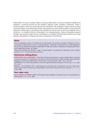 desfocalizar um pouco o quadro negro ou a lousa, desfocalizar um pouco a palavra onipotente do
professor, o profundo domínio do livro didático. Significa, então, focalizar o fenômeno. Trazer o
fenômeno para o centro de nossa sala de aula, observá-lo. Dar a palavra a nossos alunos e alunas
e tentar perceber o que eles pensam sobre o que observam e como podem explicar o que observam
utilizando modelos para a constituição das substâncias. Discutir com os alunos as relações entre o
fenômeno, os modelos atômico-moleculares e as representações. Essas orientações parecem
simples, mas não são. Exigem de nós, professores, um trabalho constante para superarmos nossas
próprias dificuldades e inseguranças para compreender os fenômenos.

 Notas
 1
   Esta investigação resultou na elaboração da dissertação de mestrado intitulada “Equilíbrio químico:
 concepções e distorções no ensino e na aprendizagem”, defendida no Departamento de Metodologia de
 Ensino da Faculdade de Educação da UNICAMP em 1992, por Andréa H. Machado e orientada pela Profes-
                                               ,
 sora Rosália Maria Ribeiro de Aragão.
 2
  Sobre esta questão leia também o artigo “Transformações: concepções de estudantes sobre reações
 químicas”, no n. 2 de Química Nova na Escola.

 Referências bibliográficas
 GORODETSKY, M. & GUSSARSKY, E. The roles of students and teachers in misconceptualization of aspects
 in chemical equilibrium. Proceedings of the Second International Seminar of Misconception and Educational
 Strategies in Science and Mathematics, Nova Iorque: Cornell University, 1987, v. III, p. 187-193.
 JONHSTONE, A.H. Chemical equilibrium and its conceptual difficulties. Education in Chemistry, n.14, p. 169-
 171, 1977.
 MASKILL, R. & CACHAPUZ, A.F.C. Learning about the chemistry topic of equilibrium: the use of word asso-
 ciation tests to detect developing conceptualizations. International Journal of Science Education, v. 11, n. 1, p.
 57-69, 1989.

 Para saber mais
 Veja os trabalhos de PEREIRA, M.P  .B.A. Dificuldades de aprendizagem em equilíbrio químico I e II, publicados em
 Química Nova, v. 12, n. 2 e 3, 1989.




152                                                                 Coleção Explorando o Ensino, v. 4 - Química
 