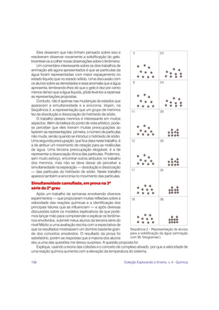 Eles disseram que não tinham pensado sobre isso e               5                 23
resolveram observar novamente a solidificação do gelo.
Incentivei-os a colher novas observações sobre o fenômeno.
    Um comentário interessante sobre os dois trabalhos de
animação até agora apresentados é que as partículas da
água foram representadas com maior espaçamento no
estado líquido que no estado sólido. Uma discussão com
os alunos sobre as densidades e essa anomalia que a água            6                 24
apresenta, lembrando-lhes de que o gelo é dez por cento
menos denso que a água líquida, pôde levá-los a repensar
as representações propostas.
    Contudo, não é apenas nas mudanças de estados que
aparecem a simultaneidade e a sincronia. Vejam, na
Seqüência 3, a representação que um grupo de meninos              11                  29
fez da dissolução e dissociação do hidróxido de sódio.
    O trabalho desses meninos é interessante em muitos
aspectos. Além da beleza do ponto de vista artístico, pode-
se perceber que eles tiveram muitas preocupações ao
fazerem as representações: primeira, o número de partículas
não muda, senão quando se introduz o hidróxido de sódio.
Uma segunda preocupação, que fica clara neste trabalho, é         12                  30
a de atribuir um movimento de rotação para as moléculas
de água. Uma terceira preocupação elogiável, é a de
representar a dissociação iônica das partículas. Podemos,
sem muito esforço, encontrar outros atributos no trabalho
dos meninos, mas não se deve deixar de perceber a
simultaneidade na separação — dissolução e dissociação
                                                                  17                  35
— das partículas do hidróxido de sódio. Neste trabalho
aparece também a sincronia no movimento das partículas.
Simultaneidade camuflada, em prova na 3ª
série do 2º grau
    Após um trabalho de semanas envolvendo diversos
experimentos — que propiciaram muitas reflexões sobre a         18                  36
velocidade das reações químicas e a identificação dos
principais fatores que as influenciam — e após diversas
discussões sobre os modelos explicativos de que pode-
mos lançar mão para compreender e explicar os fenôme-
nos envolvidos, submeti meus alunos da terceira série do
nível Médio a uma avaliação escrita com a expectativa de
que os resultados mostrassem um domínio bastante gran-         Seqüência 2 – Representação de alunos
de dos conceitos envolvidos. O resultado da prova foi          para a solidificação da água (animação
satisfatório, porém as respostas que a maioria dos alunos      com 36 ‘fotogramas’).
deu a uma das questões me deixou surpreso. A questão proposta foi:
    Explique, usando a teoria das colisões e o conceito de complexo ativado, por que a velocidade de
uma reação química aumenta com a elevação da temperatura do sistema.

156                                                           Coleção Explorando o Ensino, v. 4 - Química
 