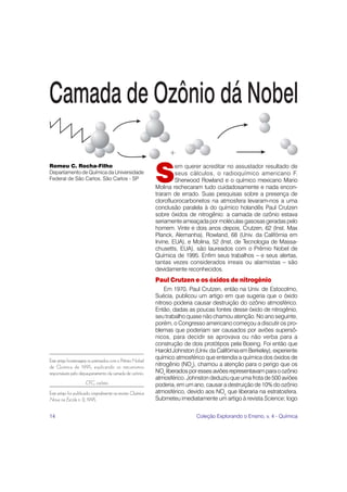 S
Romeu C. Rocha-Filho                                                  em querer acreditar no assustador resultado de
Departamento de Química da Universidade                               seus cálculos, o radioquímico americano F.
Federal de São Carlos, São Carlos - SP                                Sherwood Rowland e o químico mexicano Mario
                                                             Molina rechecaram tudo cuidadosamente e nada encon-
                                                             traram de errado. Suas pesquisas sobre a presença de
                                                             clorofluorocarbonetos na atmosfera levaram-nos a uma
                                                             conclusão paralela à do químico holandês Paul Crutzen
                                                             sobre óxidos de nitrogênio: a camada de ozônio estava
                                                             seriamente ameaçada por moléculas gasosas geradas pelo
                                                             homem. Vinte e dois anos depois, Crutzen, 62 (Inst. Max
                                                             Planck, Alemanha), Rowland, 68 (Univ. da Califórnia em
                                                             Irvine, EUA), e Molina, 52 (Inst. de Tecnologia de Massa-
                                                             chusetts, EUA), são laureados com o Prêmio Nobel de
                                                             Química de 1995. Enfim seus trabalhos – e seus alertas,
                                                             tantas vezes considerados irreais ou alarmistas – são
                                                             devidamente reconhecidos.
                                                             Paul Crutzen e os óxidos de nitrogênio
                                                                 Em 1970, Paul Crutzen, então na Univ. de Estocolmo,
                                                             Suécia, publicou um artigo em que sugeria que o óxido
                                                             nitroso poderia causar destruição do ozônio atmosférico.
                                                             Então, dadas as poucas fontes desse óxido de nitrogênio,
                                                             seu trabalho quase não chamou atenção. No ano seguinte,
                                                             porém, o Congresso americano começou a discutir os pro-
                                                             blemas que poderiam ser causados por aviões supersô-
                                                             nicos, para decidir se aprovava ou não verba para a
                                                             construção de dois protótipos pela Boeing. Foi então que
                                                             Harold Johnston (Univ. da Califórnia em Berkeley), experiente
                                                             químico atmosférico que entendia a química dos óxidos de
Este artigo homenageia os premiados com o Prêmio Nobel
de Química de 1995, explicando os mecanismos                 nitrogênio (NOx), chamou a atenção para o perigo que os
responsáveis pelo depauperamento da camada de ozônio.        NOx liberados por esses aviões representavam para o ozônio
                                                             atmosférico. Johnston deduziu que uma frota de 500 aviões
                     CFC, ozônio                             poderia, em um ano, causar a destruição de 10% do ozônio
Este artigo foi publicado originalmente na revista Química   atmosférico, devido aos NOx que liberaria na estratosfera.
Nova na Escola n. 2, 1995.                                   Submeteu imediatamente um artigo à revista Science; logo


14                                                                            Coleção Explorando o Ensino, v. 4 - Química
 