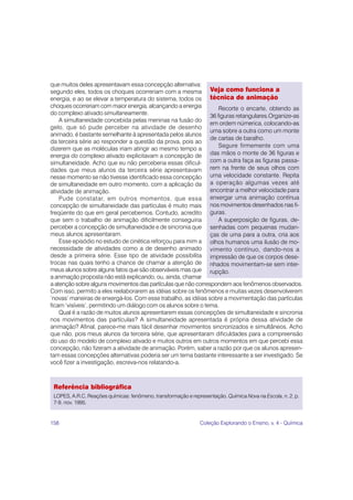 que muitos deles apresentavam essa concepção alternativa:
segundo eles, todos os choques ocorreriam com a mesma Veja como funciona a
energia, e ao se elevar a temperatura do sistema, todos os técnica de animação
choques ocorreriam com maior energia, alcançando a energia          Recorte o encarte, obtendo as
do complexo ativado simultaneamente.                            36 figuras retangulares.Organize-as
    A simultaneidade concebida pelas meninas na fusão do
                                                                em ordem númerica, colocando-as
gelo, que só pude perceber na atividade de desenho
                                                                uma sobre a outra como um monte
animado, é bastante semelhante à apresentada pelos alunos
                                                                de cartas de baralho.
da terceira série ao responder a questão da prova, pois ao
                                                                    Segure firmemente com uma
dizerem que as moléculas iriam atingir ao mesmo tempo a
energia do complexo ativado explicitavam a concepção de         das mãos o monte de 36 figuras e
simultaneidade. Acho que eu não perceberia essas dificul- com a outra faça as figuras passa-
dades que meus alunos da terceira série apresentavam rem na frente de seus olhos com
nesse momento se não tivesse identificado essa concepção uma velocidade constante. Repita
de simultaneidade em outro momento, com a aplicação da a operação algumas vezes até
atividade de animação.                                          encontrar a melhor velocidade para
    Pude constatar, em outros momentos, que essa enxergar uma animação contínua
concepção de simultaneidade das partículas é muito mais nos movimentos desenhados nas fi-
freqüente do que em geral percebemos. Contudo, acredito guras.
que sem o trabalho de animação dificilmente conseguiria             A superposição de figuras, de-
perceber a concepção de simultaneidade e de sincronia que senhadas com pequenas mudan-
meus alunos apresentaram.                                       ças de uma para a outra, cria aos
    Esse episódio no estudo de cinética reforçou para mim a olhos humanos uma ilusão de mo-
necessidade de atividades como a de desenho animado vimento contínuo, dando-nos a
desde a primeira série. Esse tipo de atividade possibilita impressão de que os corpos dese-
trocas nas quais tenho a chance de chamar a atenção de nhados movimentam-se sem inter-
meus alunos sobre alguns fatos que são observáveis mas que rupção.
a animação proposta não está explicando, ou, ainda, chamar
a atenção sobre alguns movimentos das partículas que não correspondem aos fenômenos observados.
Com isso, permito a eles reelaborarem as idéias sobre os fenômenos e muitas vezes desenvolverem
‘novas’ maneiras de enxergá-los. Com esse trabalho, as idéias sobre a movimentação das partículas
ficam ‘visíveis’, permitindo um diálogo com os alunos sobre o tema.
    Qual é a razão de muitos alunos apresentarem essas concepções de simultaneidade e sincronia
nos movimentos das partículas? A simultaneidade apresentada é própria dessa atividade de
animação? Afinal, parece-me mais fácil desenhar movimentos sincronizados e simultâneos. Acho
que não, pois meus alunos da terceira série, que apresentaram dificuldades para a compreensão
do uso do modelo de complexo ativado e muitos outros em outros momentos em que percebi essa
concepção, não fizeram a atividade de animação. Porém, saber a razão por que os alunos apresen-
tam essas concepções alternativas poderia ser um tema bastante interessante a ser investigado. Se
você fizer a investigação, escreva-nos relatando-a.



 Referência bibliográfica
 LOPES, A.R.C. Reações químicas: fenômeno, transformação e representação. Química Nova na Escola, n. 2, p.
 7-9, nov. 1995.


158                                                            Coleção Explorando o Ensino, v. 4 - Química
 