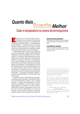 E
         mbora seja um conceito básico para o                    Eduardo Fleury Mortimer
         entendimento da maioria dos fenômenos                   Faculdade de Educação da Universidade
         de interesse da ciência, não é simples defi-            Federal de Minas Gerais, Belo Horizonte -
nir energia. A definição clássica — a capacidade de              MG
realizar trabalho — está relacionada ao uso das
primeiras máquinas térmicas, nas quais a energia                 Luiz Otávio F. Amaral
                                                                 Instituto de Ciências Exatas da Universi-
química de combustíveis como a madeira era usada
                                                                 dade Federal de Minas Gerais, Belo
para a produção de vapor, que as movimentava.                    Horizonte - MG
    Praticamente todas as formas de energia que
conhecemos dependem, direta ou indiretamente, da
energia luminosa que recebemos do sol. A fotos-
síntese é o processo fundamental pelo qual as
plantas usam energia solar para transformar gás
carbônico e água em alimentos e combustíveis.
Nosso corpo depende da energia dos alimentos
para executar suas funções vitais. Mesmo a energia
usada nos transportes e na produção da maioria
dos materiais provém de combustíveis fósseis, que
em última análise originaram-se também por
fotossíntese. A obtenção de tanta energia para
                                                                 A seção “O aluno em foco” traz resultados de pesquisas
consumo humano tem causado muitos problemas
                                                                 sobre idéias informais dos estudantes, sugerindo formas
ambientais — a poluição nas grandes cidades, o                   de levar essas idéias em consideração no ensino–
aumento do efeito estufa e a chuva ácida, entre                  aprendizagem de conceitos científicos.
tantos outros.
    O estudo, no ensino médio, das transformações                Este artigo discute as concepções dos estudantes sobre
envolvidas nesses processos, normalmente sob o                   calor e temperatura, sugerindo quatro atividades para
nome de termoquímica, envolve o uso de alguns                    explicitá-las e favorecer a construção dos conceitos
conceitos — energia, calor, temperatura — que já                 científicos correspondentes, que são básicos para a
estamos acostumados a usar no nosso dia-a-dia.                   aprendizagem de conceitos mais avançados de
                                                                 termoquímica.
Essas palavras, no entanto, não têm o mesmo
significado na ciência e na linguagem comum. Isso                      calor, temperatura, ensino de termoquímica,
tem sido causa de dificuldades no ensino de                                      concepções alternativas
química, pois na maioria da vezes o professor                    Este artigo foi publicado originalmente na revista Química
trabalha conceitos mais avançados como calor de                  Nova na Escola n. 7, 1998.


Quanto mais quente melhor: calor e temperatura no ensino de Termoquímica                                             159
 
