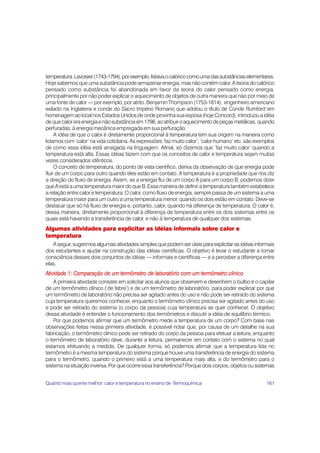 temperatura. Lavoisier (1743-1794), por exemplo, listava o calórico como uma das substâncias elementares.
Hoje sabemos que uma substância pode armazenar energia, mas não contém calor. A teoria do calórico
pensado como substância foi abandonada em favor da teoria do calor pensado como energia,
principalmente por não poder explicar o aquecimento de objetos de outra maneira que não por meio de
uma fonte de calor — por exemplo, por atrito. Benjamin Thompson (1753-1814), engenheiro americano
exilado na Inglaterra e conde do Sacro Império Romano que adotou o título de Conde Rumford em
homenagem ao local nos Estados Unidos de onde provinha sua esposa (hoje Concord), introduziu a idéia
de que calor era energia e não substância em 1798, ao atribuir o aquecimento de peças metálicas, quando
perfuradas, à energia mecânica empregada em sua perfuração.
     A idéia de que o calor é diretamente proporcional à temperatura tem sua origem na maneira como
lidamos com ‘calor’ na vida cotidiana. As expressões ‘faz muito calor’, ‘calor humano’ etc. são exemplos
de como essa idéia está arraigada na linguagem. Afinal, só dizemos que ‘faz muito calor’ quando a
temperatura está alta. Essas idéias fazem com que os conceitos de calor e temperatura sejam muitas
vezes considerados idênticos.
     O conceito de temperatura, do ponto de vista científico, deriva da observação de que energia pode
fluir de um corpo para outro quando eles estão em contato. A temperatura é a propriedade que nos diz
a direção do fluxo de energia. Assim, se a energia flui de um corpo A para um corpo B, podemos dizer
que A está a uma temperatura maior do que B. Essa maneira de definir a temperatura também estabelece
a relação entre calor e temperatura. O calor, como fluxo de energia, sempre passa de um sistema a uma
temperatura maior para um outro a uma temperatura menor, quando os dois estão em contato. Deve-se
destacar que só há fluxo de energia e, portanto, calor, quando há diferença de temperatura. O calor é,
dessa maneira, diretamente proporcional à diferença de temperatura entre os dois sistemas entre os
quais está havendo a transferência de calor, e não à temperatura de qualquer dos sistemas.
Algumas atividades para explicitar as idéias informais sobre calor e
temperatura
   A seguir, sugerimos algumas atividades simples que podem ser úteis para explicitar as idéias informais
dos estudantes e ajudar na construção das idéias científicas. O objetivo é levar o estudante a tomar
consciência desses dois conjuntos de idéias — informais e científicas — e a perceber a diferença entre
elas.
Atividade 1: Comparação de um termômetro de laboratório com um termômetro clínico
    A primeira atividade consiste em solicitar aos alunos que observem e desenhem o bulbo e o capilar
de um termômetro clínico (‘de febre’) e de um termômetro de laboratório, para poder explicar por que
um termômetro de laboratório não precisa ser agitado antes do uso e não pode ser retirado do sistema
cuja temperatura queremos conhecer, enquanto o termômetro clínico precisa ser agitado antes do uso
e pode ser retirado do sistema (o corpo da pessoa) cuja temperatura se quer conhecer. O objetivo
dessa atividade é entender o funcionamento dos termômetros e discutir a idéia de equilíbrio térmico.
    Por que podemos afirmar que um termômetro mede a temperatura de um corpo? Com base nas
observações feitas nessa primeira atividade, é possível notar que, por causa de um detalhe na sua
fabricação, o termômetro clínico pode ser retirado do corpo da pessoa para efetuar a leitura, enquanto
o termômetro de laboratório deve, durante a leitura, permanecer em contato com o sistema no qual
estamos efetuando a medida. De qualquer forma, só podemos afirmar que a temperatura lida no
termômetro é a mesma temperatura do sistema porque houve uma transferência de energia do sistema
para o termômetro, quando o primeiro está a uma temperatura mais alta, e do termômetro para o
sistema na situação inversa. Por que ocorre essa transferência? Porque dois corpos, objetos ou sistemas


Quanto mais quente melhor: calor e temperatura no ensino de Termoquímica                             161
 