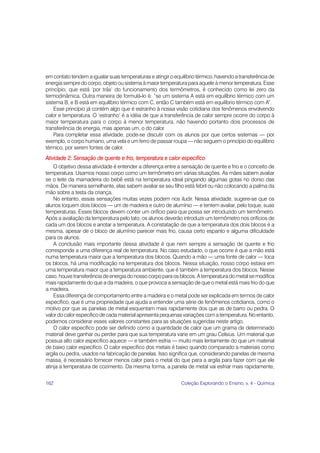 em contato tendem a igualar suas temperaturas e atingir o equilíbrio térmico, havendo a transferência de
energia sempre do corpo, objeto ou sistema à maior temperatura para aquele à menor temperatura. Esse
princípio, que está ‘por trás’ do funcionamento dos termômetros, é conhecido como lei zero da
termodinâmica. Outra maneira de formulá-lo é: “se um sistema A está em equilíbrio térmico com um
sistema B, e B está em equilíbrio térmico com C, então C também está em equilíbrio térmico com A”.
    Esse princípio já contém algo que é estranho à nossa visão cotidiana dos fenômenos envolvendo
calor e temperatura. O ‘estranho’ é a idéia de que a transferência de calor sempre ocorre do corpo à
maior temperatura para o corpo à menor temperatura, não havendo portanto dois processos de
transferência de energia, mas apenas um, o do calor.
    Para completar essa atividade, pode-se discutir com os alunos por que certos sistemas — por
exemplo, o corpo humano, uma vela e um ferro de passar roupa — não seguem o princípio do equilíbrio
térmico, por serem fontes de calor.
Atividade 2: Sensação de quente e frio, temperatura e calor específico
    O objetivo dessa atividade é entender a diferença entre a sensação de quente e frio e o conceito de
temperatura. Usamos nosso corpo como um termômetro em várias situações. As mães sabem avaliar
se o leite da mamadeira do bebê está na temperatura ideal pingando algumas gotas no dorso das
mãos. De maneira semelhante, elas sabem avaliar se seu filho está febril ou não colocando a palma da
mão sobre a testa da criança.
    No entanto, essas sensações muitas vezes podem nos iludir. Nessa atividade, sugere-se que os
alunos toquem dois blocos — um de madeira e outro de alumínio — e tentem avaliar, pelo toque, suas
temperaturas. Esses blocos devem conter um orifício para que possa ser introduzido um termômetro.
Após a avaliação da temperatura pelo tato, os alunos deverão introduzir um termômetro nos orifícios de
cada um dos blocos e anotar a temperatura. A constatação de que a temperatura dos dois blocos é a
mesma, apesar de o bloco de alumínio parecer mais frio, causa certo espanto e alguma dificuldade
para os alunos.
    A conclusão mais importante dessa atividade é que nem sempre a sensação de quente e frio
corresponde a uma diferença real de temperatura. No caso estudado, o que ocorre é que a mão está
numa temperatura maior que a temperatura dos blocos. Quando a mão — uma fonte de calor — toca
os blocos, há uma modificação na temperatura dos blocos. Nessa situação, nosso corpo estava em
uma temperatura maior que a temperatura ambiente, que é também a temperatura dos blocos. Nesse
caso, houve transferência de energia do nosso corpo para os blocos. A temperatura do metal se modifica
mais rapidamente do que a da madeira, o que provoca a sensação de que o metal está mais frio do que
a madeira.
    Essa diferença de comportamento entre a madeira e o metal pode ser explicada em termos de calor
específico, que é uma propriedade que ajuda a entender uma série de fenômenos cotidianos, como o
motivo por que as panelas de metal esquentam mais rapidamente dos que as de barro ou pedra. O
valor do calor específico de cada material apresenta pequenas variações com a temperatura. No entanto,
podemos considerar esses valores constantes para as situações sugeridas neste artigo.
    O calor específico pode ser definido como a quantidade de calor que um grama de determinado
material deve ganhar ou perder para que sua temperatura varie em um grau Celsius. Um material que
possua alto calor específico aquece — e também esfria — muito mais lentamente do que um material
de baixo calor específico. O calor específico dos metais é baixo quando comparado a materiais como
argila ou pedra, usados na fabricação de panelas. Isso significa que, considerando panelas de mesma
massa, é necessário fornecer menos calor para o metal do que para a argila para fazer com que ele
atinja a temperatura de cozimento. Da mesma forma, a panela de metal vai esfriar mais rapidamente,


162                                                          Coleção Explorando o Ensino, v. 4 - Química
 