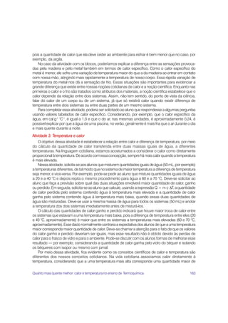 pois a quantidade de calor que ela deve ceder ao ambiente para esfriar é bem menor que no caso, por
exemplo, da argila.
    No caso da atividade com os blocos, poderíamos explicar a diferença entre as sensações provoca-
das pela madeira e pelo metal também em termos de calor específico. Como o calor específico do
metal é menor, ele sofre uma variação de temperatura maior do que a da madeira ao entrar em contato
com nossa mão, atingindo mais rapidamente a temperatura de nosso corpo. Essa rápida variação de
temperatura do metal nos dá a sensação de frio. Essas situações são importantes para evidenciar a
grande diferença que existe entre nossas noções cotidianas de calor e a noção científica. Enquanto nas
primeiras o calor e o frio são tratados como atributos dos materiais, a noção científica estabelece que o
calor depende da relação entre dois sistemas. Assim, não tem sentido, do ponto de vista da ciência,
falar do calor de um corpo ou de um sistema, já que só existirá calor quando existir diferença de
temperatura entre dois sistemas ou entre duas partes de um mesmo sistema.
    Para completar essa atividade, poderia ser solicitado ao aluno que respondesse a algumas perguntas
usando valores tabelados de calor específico. Considerando, por exemplo, que o calor específico da
água, em cal g-1 °C-1, é igual a 1,0 e que o do ar, nas mesmas unidades, é aproximadamente 0,24, é
possível explicar por que a água de uma piscina, no verão, geralmente é mais fria que o ar durante o dia
e mais quente durante a noite.
Atividade 3: Temperatura e calor
    O objetivo dessa atividade é estabelecer a relação entre calor e diferença de temperatura, por meio
do cálculo da quantidade de calor transferida entre duas massas iguais de água, a diferentes
temperaturas. Na linguagem cotidiana, estamos acostumados a considerar o calor como diretamente
proporcional à temperatura. De acordo com essa concepção, sempre há mais calor quando a temperatura
é mais elevada.
    Nessa atividade, solicita-se aos alunos que misturem quantidades iguais de água (50 mL, por exemplo)
a temperaturas diferentes, de tal modo que no sistema de maior temperatura a diferença de temperatura
seja menor, e vice-versa. Por exemplo, pode-se pedir ao aluno que misture quantidades iguais de água
a 20 e a 40 °C e depois repita o mesmo procedimento para água a 60 e a 70 °C. Deve-se solicitar ao
aluno que faça a previsão sobre qual das duas situações envolverá maior quantidade de calor, ganho
ou perdido. Em seguida, solicita-se ao aluno que calcule, usando a expressão Q = m c ΔT, a quantidade
de calor perdida pelo sistema contendo água à temperatura mais elevada e a quantidade de calor
ganha pelo sistema contendo água à temperatura mais baixa, quando essas duas quantidades de
água são misturadas. Deve-se usar a mesma massa de água para todos os sistemas (50 mL) e anotar
a temperatura dos dois sistemas imediatamente antes de misturá-los.
    O cálculo das quantidades de calor ganho e perdido indicará que houve maior troca de calor entre
os sistemas que estavam a uma temperatura mais baixa, pois a diferença de temperatura entre eles (20
e 40 °C, aproximadamente) é maior que entre os sistemas a temperaturas mais elevadas (60 e 70 °C,
aproximadamente). Esse dado normalmente contraria a expectativa dos alunos de que a uma temperatura
maior corresponde maior quantidade de calor. Deve-se chamar a atenção para o fato de que os valores
do calor ganho e perdido deveriam ser iguais, mas esse resultado não é obtido devido às perdas de
calor para o frasco de vidro e para o ambiente. Pode-se discutir com os alunos formas de melhorar esse
resultado — por exemplo, considerando a quantidade de calor ganha pelo vidro do béquer e isolando
os béqueres com isopor ou mesmo com jornal.
    Por meio dessa atividade, fica evidente como os conceitos científicos de calor e temperatura são
diferentes dos nossos conceitos cotidianos. Na vida cotidiana associamos calor diretamente à
temperatura, considerando que a uma temperatura mais alta corresponde uma quantidade maior de


Quanto mais quente melhor: calor e temperatura no ensino de Termoquímica                             163
 