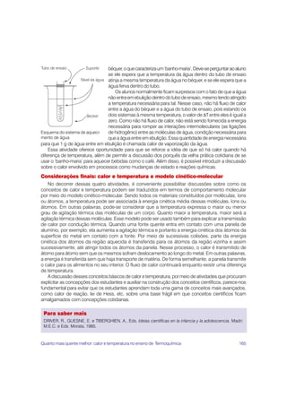 béquer, o que caracteriza um ‘banho-maria’. Deve-se perguntar ao aluno
                                 se ele espera que a temperatura da água dentro do tubo de ensaio
                                 atinja a mesma temperatura da água no béquer, e se ele espera que a
                                 água ferva dentro do tubo.
                                     Os alunos normalmente ficam surpresos com o fato de que a água
                                 não entra em ebulição dentro do tubo de ensaio, mesmo tendo atingido
                                 a temperatura necessária para tal. Nesse caso, não há fluxo de calor
                                 entre a água do béquer e a água do tubo de ensaio, pois estando os
                                 dois sistemas à mesma temperatura, o valor de ΔT entre eles é igual a
                                 zero. Como não há fluxo de calor, não está sendo fornecida a energia
                                 necessária para romper as interações intermoleculares (as ligações
Esquema do sistema de aqueci-    de hidrogênio) entre as moléculas de água, condição necessária para
mento de água                    que a água entre em ebulição. Essa quantidade de energia necessária
para que 1 g de água entre em ebulição é chamada calor de vaporização da água.
    Essa atividade oferece oportunidade para que se reforce a idéia de que só há calor quando há
diferença de temperatura, além de permitir a discussão dos porquês da velha prática cotidiana de se
usar o ‘banho-maria’ para aquecer bebidas como o café. Além disso, é possível introduzir a discussão
sobre o calor envolvido em processos como mudanças de estado e reações químicas.
Considerações finais: calor e temperatura e modelo cinético-molecular
    No decorrer dessas quatro atividades, é conveniente possibilitar discussões sobre como os
conceitos de calor e temperatura podem ser traduzidos em termos de comportamento molecular
por meio do modelo cinético-molecular. Sendo todos os materiais constituídos por moléculas, íons
ou átomos, a temperatura pode ser associada à energia cinética média dessas moléculas, íons ou
átomos. Em outras palavras, pode-se considerar que a temperatura expressa o maior ou menor
grau de agitação térmica das moléculas de um corpo. Quanto maior a temperatura, maior será a
agitação térmica dessas moléculas. Esse modelo pode ser usado também para explicar a transmissão
de calor por condução térmica. Quando uma fonte quente entra em contato com uma panela de
alumínio, por exemplo, ela aumenta a agitação térmica e portanto a energia cinética dos átomos da
superfície do metal em contato com a fonte. Por meio de sucessivas colisões, parte da energia
cinética dos átomos da região aquecida é transferida para os átomos da região vizinha e assim
sucessivamente, até atingir todos os átomos da panela. Nesse processo, o calor é transmitido de
átomo para átomo sem que os mesmos sofram deslocamento ao longo do metal. Em outras palavras,
a energia é transferida sem que haja transporte de matéria. De forma semelhante, a panela transmite
o calor para os alimentos no seu interior. O fluxo de calor continuará enquanto existir uma diferença
de temperatura.
    A discussão desses conceitos básicos de calor e temperatura, por meio de atividades que procuram
explicitar as concepções dos estudantes e auxiliar na construção dos conceitos científicos, parece-nos
fundamental para evitar que os estudantes aprendam toda uma gama de conceitos mais avançados,
como calor de reação, lei de Hess, etc. sobre uma base frágil em que conceitos científicos ficam
amalgamados com concepções cotidianas.

 Para saber mais
 DRIVER, R., GUESNE, E. e TIBERGHIEN, A., Eds. Ideias científicas en la infancia y la adolescencia. Madri:
 M.E.C. e Eds. Morata, 1985.


Quanto mais quente melhor: calor e temperatura no ensino de Termoquímica                               165
 