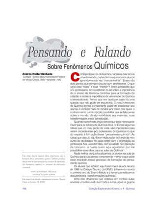 C
Andréa Horta Machado                                                     omo professores de Química, todos os dias temos
Colégio Técnico da Universidade Federal                                  uma demanda: pretendemos que nossos alunos
de Minas Gerais, Belo Horizonte - MG                                     aprendam cada vez “mais e melhor”. Esses são
                                                               dois pontos que sempre discuto com professores. O que
                                                               seria esse “mais” e esse “melhor”? Tenho percebido que
                                                               nós professores temos refletido muito sobre a importância
                                                               do o ensino de Química contribuir para a formação do
                                                               cidadão e sobre a importância de um ensino de Química
                                                               contextualizado. Penso que em qualquer caso há uma
                                                               questão que não pode ser esquecida. Como professores
                                                               de Química temos o importante papel de possibilitar aos
                                                               alunos o contato com os modos por meio dos quais o
                                                               conhecimento químico pode possibilitar que se fale/pense
                                                               sobre o mundo, dando visibilidade aos materiais, suas
                                                               transformações e sua constituição.
                                                                   Quando escrevi este artigo, pensei que seria interessante
                                                               trazer para os leitores de Química Nova na Escola algumas
                                                               idéias que, no meu ponto de vista, são importantes para
                                                               serem consideradas por professores de Química no que
                                                               diz respeito à formação desse “pensamento químico”. As
                                                               idéias que discuto aqui foram elaboradas ao longo de meu
                                                               curso de doutorado, no qual contei com a orientação da
                                                               professora Ana Luiza Smolka, da Faculdade de Educação
                                                               da Unicamp, a quem quero aqui agradecer por me
                                                               possibilitar esse olhar para as aulas de Química1.
                                                                   Nada melhor do que focalizarmos os alunos na aula de
Este artigo discute algumas idéias importantes para a          Química para buscarmos compreender melhor o que pode
formação de um pensamento químico. Também aborda a
                                                               estar envolvido nesse processo de formação do pensa-
relação entre as representações e o processo de significação
dos fenômenos químicos no processo de elaboração               mento químico.
conceitual.                                                        Os alunos que focalizo aqui foram meus alunos no ano
                                                               de 1996 no Colégio Técnico da UFMG. Estavam cursando
            ensino-aprendizagem, elaboração                    o primeiro ano do Ensino Médio e o tema que estávamos
             conceitual, equações químicas
                                                               discutindo era “transformações químicas”.
Este artigo foi publicado originalmente na revista Química         Uma das dinâmicas que utilizava em minhas aulas
Nova na Escola n. 12, 2000.                                    envolvia uma discussão com toda a turma, após os grupos

166                                                                             Coleção Explorando o Ensino, v. 4 - Química
 