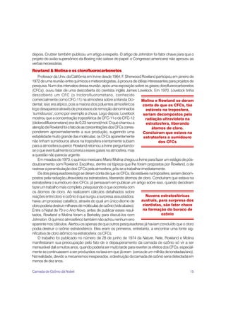 depois, Crutzen também publicou um artigo a respeito. O artigo de Johnston foi fator chave para que o
projeto do avião supersônico da Boeing não saísse do papel: o Congresso americano não aprovou as
verbas necessárias.
Rowland & Molina e os clorofluorocarbonetos
     Professor da Univ. da Califórnia em Irvine desde 1964, F. Sherwood Rowland participou em janeiro de
1972 de uma reunião entre químicos e meteorologistas, à procura de idéias interessantes para projetos de
pesquisa. Num dos intervalos dessa reunião, após uma exposição sobre os gases clorofluorocarbonetos
(CFCs), ouviu falar de uma descoberta do cientista inglês James Lovelock. Em 1970, Lovelock tinha
descoberto um CFC (o triclorofluorometano, conhecido
comercialmente como CFC-11) na atmosfera sobre a Irlanda Oci-          Molina e Rowland se deram
dental; isso era atípico, pois a maioria dos poluentes atmosféricos     conta de que os CFCs, tão
logo desaparece através de processos de remoção denominados               estáveis na troposfera,
‘sumidouros’, como por exemplo a chuva. Logo depois, Lovelock            seriam decompostos pela
mostrou que a concentração troposférica de CFC-11 e de CFC-12             radiação ultravioleta na
(diclorodifluorometano) era de 0,23 nanomol/mol. O que chamou a           estratosfera, liberando
atenção de Rowland foi o fato de as concentrações dos CFCs corres-            átomos de cloro.
ponderem aproximadamente a sua produção, sugerindo uma                   Concluíram que estava na
estabilidade muito grande das moléculas; os CFCs aparentemente           estratosfera o sumidouro
não tinham sumidouros ativos na troposfera e lentamente subiam                      dos CFCs
para a atmosfera superior. Rowland retornou a Irvine perguntando-
se o que eventualmente ocorreria a esses gases na atmosfera, mas
a questão não parecia urgente.
     Em meados de 1973, o químico mexicano Mario Molina chegou a Irvine para fazer um estágio de pós-
doutoramento com Rowland. Escolheu, dentre os tópicos que lhe foram propostos por Rowland, o de
rastrear a perambulação dos CFCs pela atmosfera; pôs-se a trabalhar imediatamente.
     Os dois pesquisadores logo se deram conta de que os CFCs, tão estáveis na troposfera, seriam decom-
postos pela radiação ultravioleta na estratosfera, liberando átomos de cloro. Concluíram que estava na
estratosfera o sumidouro dos CFCs; já pensavam em publicar um artigo sobre isso, quando decidiram
fazer um trabalho mais completo, pesquisando o que ocorreria com
os átomos de cloro. Ao realizarem cálculos detalhados sobre
reações entre cloro e ozônio é que surgiu a surpresa assustadora:         Nuvens estratosféricas
havia um processo catalítico, através do qual um único átomo de        austrais, para surpresa dos
cloro poderia destruir milhares de moléculas de ozônio (vide abaixo).   cientistas, são fator chave
Entre o Natal de 73 e o Ano Novo, antes de publicar esses resul-        na formação do buraco de
tados, Rowland e Molina foram a Berkeley para discuti-los com                        ozônio
Johnston. O químico atmosférico também não achou nenhum erro
aparente nos cálculos. Alertou-os apenas de que outros pesquisadores já haviam concluído que o cloro
podia destruir o ozônio estratosférico. Eles eram os primeiros, entretanto, a encontrar uma fonte sig-
nificativa de cloro atômico na estratosfera: os CFCs.
     O trabalho foi publicado no número de 28 de junho de 1974 da Nature. Nele, Rowland e Molina
manifestaram sua preocupação pelo fato de o depauperamento da camada de ozônio só vir a ser
mensurável dali a muitos anos, quando poderia ser muito tarde para reverter os efeitos dos CFCs, especial-
mente se continuassem a ser produzidos na taxa em que já eram (cerca de um milhão de toneladas/ano).
Na realidade, devido a mecanismos inesperados, a destruição da camada de ozônio seria detectada em
menos de dez anos.

Camada de Ozônio dá Nobel                                                                              15
 