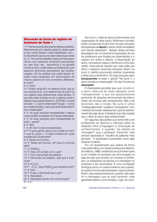 No turno 4, a fala do aluno já demonstra uma
 Discussão da forma de registro do
                                                         organização do olhar para o fenômeno conside-
 fenômeno do Teste 1                                     rando os sistemas inicial e final “As duas soluções
 1. P: Vamos para as discussões dessas questões.         transparentes e depois mistura sólido amarelado
 Relembrando só o objetivo geral né, dessa parte         com líquido alaranjado”. Apesar dessa primeira
 aí que vocês fizeram vocês trabalharam com...           abordagem ser um sinal da incorporação da voz
 eu tô achando que eu vou fazer estas duas coisas        da professora que focaliza as observações e o
 viu. É, nós vamos trabalhar nessa primeira expe-        registro em antes e depois, a observação do
 riência com aspectos facilmente perceptíveis            aluno, centrada em dispor o fenômeno como soli-
 né, este título, ele... experiência 6 na apostila
                                                         citado, descuida-se daquilo que mais salta aos
 d’ocês aí. Bom, então estamos trabalhando com
                                                         olhos: o aspecto visual das soluções. Assim, no
 aspectos facilmente perceptíveis nas transfor-
                                                         turno 5, interfiro procurando orientar novamente
 mações, né? As análises que vocês fizeram aí,
 estão todas baseadas em observações do                  o olhar para o fenômeno “As duas soluções eram
 mesmo sistema em dois momentos diferentes,              transparentes no teste 1, gente?” No turno 7, o
 tá certo?                                               aluno recoloca a observação “Ah não! A outra era
 2. A: Certo.                                            alaranjada”.
 3. P: Então vocês têm um sistema inicial, que eu            É interessante perceber aqui que, no turno 4,
 vou chamar de Si, e um sistema final, tá certo? Eu      o aluno refere-se às duas soluções como
 vou registrar aqui graficamente neste sentido. O        “transparentes” o que era absolutamente
 que tiver antes da seta vai ser o sistema inicial e     pertinente. As soluções de bicromato de sódio e
 depois o que a gente observou, né? Então, no caso       nitrato de chumbo são transparentes. Mas a de
 do teste 1, o que foi observado? Grupo 1. Como          bicromato não é incolor. No turno 5 utilizo
 era o sistema antes, o que que vocês observaram?        “inadequadamente” a palavra “transparente” com
 Que modificação?                                        o sentido de incolor, refraseando o que foi anterior-
 4. A: As duas soluções transparentes e depois           mente dito pelo aluno. Entretanto isso não impede
 mistura sólido amarelado com líquido alaranjado.        que o olhar do aluno seja redirecionado.
 5. P: As duas soluções eram transparentes no                Em algumas discussões que tenho feito com
 teste 1, gente?                                         professores de Química e ciências sobre as
 6. A: Não.
                                                         relações entre a linguagem e construção de
 7. A: Ah não! A outra era alaranjada.
                                                         conhecimentos, a questão “da clareza da
 8. P: O que a gente colocou em contato aí, hein?
                                                         mensagem” que o professor “transmite” está
 O que foi, grupo 1. O teste consistia em quais
 substâncias inicialmente?                               sempre associada à “escolha de palavras mais
 9. A: Nitrato de chumbo...                              precisas”. O significado é percebido como algo
 10. P: Nitrato de chumbo, né? Qual é a fórmula          inerente à palavra.
 dele?                                                       Em um levantamento que realizei de forma
 11. A: Pb(NO3)2                                         mais sistemática com esses professores (Macha-
 12. P: Dois, em contato com o que?                      do e Moura, 1996), evidenciou-se que tinham para
 13. T: Com o bicromato de potássio.                     si um modelo do processo de comunicação na
 14. P: Bicromato de potássio, qual que é a fór-         sala de aula que envolve um emissor (o profes-
 mula?                                                   sor), os receptores (os alunos) e a mensagem (o
 15. A: K2Cr2O7                                          conteúdo a ser transmitido). E uma concepção
 16. P:... Cr2O7. Esse Pb(NO3)2 era o líquido incolor?   de língua como um sistema externo aos sujeitos,
 17. A: Isso.                                            ao qual se recorre para expressar o que se pensa.
 18. P: E aqui, o bicromato era o que?                   Assim, para esses professores, quanto mais clara
 19. A: Alaranjado.                                      for a mensagem que se quer transmitir, mais
 20. P: Alaranjado líquido. Era uma solução?             garantida estará a comunicação. Logo, se o pro-
 21. T: É.

168                                                             Coleção Explorando o Ensino, v. 4 - Química
 
