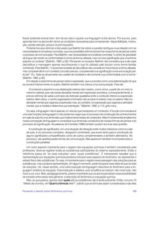 fessor pretende ensinar bem, tem de ser claro e ajustar sua linguagem à dos alunos. Por sua vez, para
aprender bem os alunos têm de ter as condições necessárias para compreender: disponibilidade, motiva-
ção, prestar atenção, possuir os pré-requisitos.
    Poderíamos aqui retomar a discussão que Bakhtin faz sobre a questão da língua e sua relação com as
necessidades enunciativas concretas, que nos possibilita redimensionarmos nossa forma de pensar sobre
o processo de comunicação. Para Bakhtin, nas necessidades enunciativas concretas “o centro de gravidade
da língua não reside na conformidade à norma da forma utilizada, mas na nova significação que uma forma
adquire no contexto” (Bakhtin, 1992, p.92). Pensando no receptor, Bakhtin não considera que a ele cabe
decodificar a mensagem apenas reconhecendo o que foi utilizado pelo locutor como forma familiar
conhecida. Para Bakhtin, “o essencial na tarefa de decodificar não consiste em reconhecer a forma utilizada,
mas compreendê-la num contexto concreto preciso, compreender sua significação numa enunciação par-
ticular”. Ou, “trata-se de perceber seu caráter de novidade e não somente sua conformidade com a norma”
(Bakhtin, 1992, p.92).
    Em relação a essa forma de pensar sobre a expressão, que a concebe como uma exteriorização do que
se constrói interiormente no sujeito, Bakhtin também nos coloca uma outra posição. Para ele:
      O conteúdo a exprimir e sua objetivação externa são criados, como vimos, a partir de um único e
   mesmo material, pois não existe atividade mental sem expressão semiótica; conseqüentemente, é
   preciso eliminar de saída o princípio de distinção qualitativa entre o conteúdo interior e a expressão
   exterior. Além disso, o centro organizador e formador não se situa no interior, mas no exterior. Não é a
   atividade mental que organiza a expressão mas, ao contrário, é a expressão que organiza a atividade
   mental, que a modela e determina sua orientação.” (Bakhtin, 1992, p.112, grifo meu).
   Ou seja, a linguagem não é apenas um veículo que transporta um conteúdo. A função comunicativa é
uma das funções da linguagem e não podemos negar que no processo de construção de conhecimentos
em sala de aula há uma dimensão que implica transmissão de conteúdos. Mas é fundamental ampliarmos
nossa concepção de linguagem e considerar sua dimensão constitutiva de nossas formas de pensar e do
processo de significação. As palavras de Candela (1996) também podem iluminar esta questão:
     A construção de significados, em uma situação de interação entre muitos indivíduos como é a sala
   de aula, é um processo complexo, desigual e combinado, que evolui tanto para a construção de
   alguns significados compartilhados como de outros complementares e também alternativos. No
   processo, são aperfeiçoadas formas de comunicação. Mas aparecem também incompreensões e
   construções paralelas.
    Um outro aspecto importante para o registro das equações químicas é também considerado pela
professora: deve-se registrar todas as substâncias participantes do sistema separadamente. Então a
referência passa de “as duas soluções” para “quais substâncias”. É interessante ressaltar que a
representação por equações químicas preserva inclusive esse aspecto do fenômeno, ao representar o
estado físico das substâncias. Ou seja, é importante para o registro essa passagem das soluções para as
substâncias, mas a própria representação, em algum momento, pode recuperar essa idéia de que se trata
de soluções. Há, nesse sentido, uma certa tradução da linguagem descritiva do fenômeno para a lin-
guagem sintética da equação. Essa tradução é seletiva, pois simplifica ao traduzir, não inclui tudo, não
inclui a cor, a luz. Mas, pedagogicamente, parece importante que os alunos percebam essa possibilidade
de transitar entre esses dois gêneros: a descrição do fenômeno e a equação química.
    Mas, ao que parece, apenas dizer quais são as substâncias não é ainda suficiente. Então, no turno 10
“Nitrato de chumbo, né? Qual é a fórmula dele?”, solicito que as fórmulas sejam consideradas e são elas

Pensando e falando sobre fenômenos químicos                                                               169
 