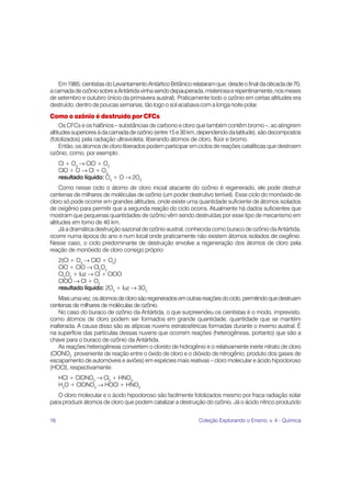 Em 1985, cientistas do Levantamento Antártico Britânico relataram que, desde o final da década de 70,
a camada de ozônio sobre a Antártida vinha sendo depauperada, misteriosa e repentinamente, nos meses
de setembro e outubro (início da primavera austral). Praticamente todo o ozônio em certas altitudes era
destruído, dentro de poucas semanas, tão logo o sol acabava com a longa noite polar.
Como o ozônio é destruído por CFCs
     Os CFCs e os halônios – substâncias de carbono e cloro que também contêm bromo –, ao atingirem
altitudes superiores à da camada de ozônio (entre 15 e 30 km, dependendo da latitude), são decompostos
(fotolizados) pela radiação ultravioleta, liberando átomos de cloro, flúor e bromo.
     Então, os átomos de cloro liberados podem participar em ciclos de reações catalíticas que destroem
ozônio, como, por exemplo:
     Cl + O3 → ClO + O2
     ClO + O → Cl + O2
     resultado líquido: O3 + O → 2O2
     Como nesse ciclo o átomo de cloro inicial atacante do ozônio é regenerado, ele pode destruir
centenas de milhares de moléculas de ozônio (um poder destrutivo terrível). Esse ciclo do monóxido de
cloro só pode ocorrer em grandes altitudes, onde existe uma quantidade suficiente de átomos isolados
de oxigênio para permitir que a segunda reação do ciclo ocorra. Atualmente há dados suficientes que
mostram que pequenas quantidades de ozônio vêm sendo destruídas por esse tipo de mecanismo em
altitudes em torno de 40 km.
     Já a dramática destruição sazonal de ozônio austral, conhecida como buraco de ozônio da Antártida,
ocorre numa época do ano e num local onde praticamente não existem átomos isolados de oxigênio.
Nesse caso, o ciclo predominante de destruição envolve a regeneração dos átomos de cloro pela
reação de monóxido de cloro consigo próprio:
     2(Cl + O3 → ClO + O2)
     ClO + ClO → Cl2O2
     Cl2O2 + luz → Cl + ClOO
     ClOO → Cl + O2
     resultado líquido: 2O3 + luz → 3O2
    Mais uma vez, os átomos de cloro são regenerados em outras reações do ciclo, permitindo que destruam
centenas de milhares de moléculas de ozônio.
    No caso do buraco de ozônio da Antártida, o que surpreendeu os cientistas é o modo, imprevisto,
como átomos de cloro podem ser formados em grande quantidade, quantidade que se mantém
inalterada. A causa disso são as atípicas nuvens estratosféricas formadas durante o inverno austral. É
na superfície das partículas dessas nuvens que ocorrem reações (heterogêneas, portanto) que são a
chave para o buraco de ozônio da Antártida.
    As reações heterogêneas convertem o cloreto de hidrogênio e o relativamente inerte nitrato de cloro
(ClONO2 proveniente de reação entre o óxido de cloro e o dióxido de nitrogênio, produto dos gases de
escapamento de automóveis e aviões) em espécies mais reativas – cloro molecular e ácido hipocloroso
(HOCl), respectivamente:
     HCl + ClONO2 → Cl2 + HNO3
     H2O + ClONO2 → HOCl + HNO3
   O cloro molecular e o ácido hipocloroso são facilmente fotolizados mesmo por fraca radiação solar
para produzir átomos de cloro que podem catalizar a destruição do ozônio. Já o ácido nítrico produzido


16                                                           Coleção Explorando o Ensino, v. 4 - Química
 