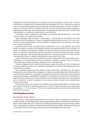 A etapa final da preparação da placa é sua ativação. A sílica, por exemplo, é ativada a 105-110 °C por
30 a 60 minutos. A espessura da camada de sílica a ser depositada é de 0,25 mm para placas analíticas
e de 1,0 mm para placas preparativas. Na preparação de placas preparativas, costuma-se adicionar
sulfato de cálcio para melhorar a adesão à placa de vidro. No mercado existem placas analíticas e
preparativas pré-fabricadas, as quais apresentam a fase estacionária depositada sobre uma lâmina de
material plástico ou de alumínio, sendo estas de maior eficiência.
    As amostras a serem analisadas por CCD devem ser aplicadas a aproximadamente 1 cm da base
inferior da placa, com a ajuda de um capilar.
    Após a aplicação da(s) amostra(s) sobre a placa, a mesma deve ser introduzida numa cuba
contendo a fase móvel adequada. Cubas cromatográficas geralmente são de vidro, com fundo chato,
e devem ter suas paredes laterais internas recobertas com papel de filtro, para facilitar sua saturação
com os vapores do solvente.
    A escolha da fase móvel, que geralmente é constituída por um ou mais solventes, não é tarefa
simples. No entanto, uma vez que as fases estacionárias mais usadas são extremamente polares, não
devem ser utilizados solventes pouco polares, que não removeriam os compostos do ponto de apli-
cação, nem solventes muito polares, capazes de arrastar os componentes da amostra até o topo da
placa. Em vista disso, melhores resultados são obtidos com misturas de solventes, de modo a se obter
uma polaridade média em relação à polaridade dos componentes da amostra.
    A placa é deixada na cuba, onde o solvente irá subir por capilaridade, até que ele esteja a aproxi-
madamente 2 cm da extremidade superior. Ao ascender, o solvente irá arrastar mais os compostos
menos adsorvidos na fase estacionária, separando-os dos mais adsorvidos.
    A linha de chegada da fase móvel deve ser marcada e a placa deve estar seca. Como a maioria dos
compostos orgânicos é incolor, faz-se necessária a utilização de um processo de revelação para que se
possa analisar o resultado.
    Para a revelação de placas de CCD, existem processos destrutivos e não destrutivos. Os métodos
não destrutivos mais utilizados são a utilização de 1) placas onde a fase estacionária é fluorescente ou
2) iodo. O primeiro baseia-se na utilização de substâncias fluorescentes misturadas à sílica quando da
preparação das placas, possibilitando a revelação dos compostos em câmaras de luz ultravioleta. O
segundo vale-se do fato de que o iodo complexa-se com compostos insaturados, de modo que placas
que os contenham, ao serem colocadas em uma câmara contendo cristais de iodo, apresentarão
pontos amarronzados.
    Os processos destrutivos consistem na oxidação dos compostos sobre a placa, pulverizando-os
com solução aquosa de um oxidante orgânico e/ou um ácido mineral, submetendo-se a placa a altas
temperaturas (~110 °C) por alguns minutos. Os compostos orgânicos oxidados serão revelados na
forma de pontos escuros.

Cromatografia em coluna

Cromatografia líquida clássica
    Esta técnica é muito utilizada para isolamento de produtos naturais e purificação de produtos de
reações químicas. As fases estacionárias mais utilizadas são sílica e alumina, entretanto esses adsorventes
podem servir simplesmente como suporte para uma fase estacionária líquida. Fases estacionárias sólidas
levam à separação por adsorção e fases estacionárias líquidas por partição. Suportes quimicamente
modificados também têm sido usados, sendo o processo de separação misto nesse caso.

Cromatografia: um breve ensaio                                                                          21
 