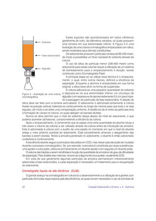 Esses suportes são acondicionados em tubos cilíndricos
                                      geralmente de vidro, de diâmetros variados, os quais possuem
                                      uma torneira em sua extremidade inferior. A Figura 3 é uma
                                      ilustração de uma coluna cromatográfica empacotada com sílica,
                                      sendo mostrados seus demais constituintes.
                                          Os adsorventes possuem partículas na faixa de 60-230 mesh,
                                      de modo a possibilitar um fluxo razoável do solvente através da
                                      coluna.
                                          O uso de sílica de partícula menor (230-400 mesh) como
                                      adsorvente para essas colunas requer a utilização de um sistema
                                      de bombeamento para o empacotamento e eluição, sendo
                                      conhecido como Cromatografia Flash.
                                          A principal etapa ao se utilizar essa técnica é o empacota-
                                      mento, o qual, entre outros fatores, definirá a eficiência da
                                      separação. Enquanto a alumina é empacotada em sua forma
                                      original, a sílica deve sê-lo na forma de suspensão.
                                          À coluna adiciona-se uma pequena quantidade de solvente
Figura 3 – Ilustração de uma coluna   e deposita-se na sua extremidade inferior um chumaço de
cromatográfica.                       algodão com espessura de aproximadamente 0,5 cm para impe-
                                      dir a passagem de partículas da fase estacionária. A adição de
sílica deve ser feita com a torneira semi-aberta. O adsorvente é adicionado lentamente à coluna
fixada na posição vertical, batendo-se continuamente ao longo da mesma para que todo o ar seja
expulso, de modo a se obter uma compactação uniforme. A existência de ar entre as partículas leva
à formação de canais na coluna, os quais alargam as bandas eluídas.
     Nunca se deve permitir que o nível do solvente desça abaixo do nível do adsorvente, o que
poderia acarretar rachaduras, comprometendo a eficiência da coluna.
     Após o empacotamento, é conveniente que se passe uma certa quantidade do eluente (duas a
três vezes o volume da coluna) a ser utilizado através da coluna antes da introdução da amostra.
Esta é adicionada à coluna com o auxílio de uma pipeta no momento em que o nível do eluente
esteja o mais próximo possível do adsorvente. Esse procedimento ameniza o alargamento das
bandas a serem eluídas. Tendo a amostra penetrado no adsorvente, o eluente é então adicionado
cuidadosa e continuamente.
     A escolha do eluente segue os princípios discutidos em CCD, mas nesse caso ele pode ser mudado
durante o processo cromatográfico. Se, por exemplo, a amostra é constituída por duas substâncias,
uma apolar e outra polar, utiliza-se primeiramente um eluente apolar e em seguida um eluente polar.
     O volume das frações a serem recolhidas é função da quantidade de amostra e do grau de dificuldade
da separação. Para análise das mesmas, recorre-se a alguma técnica auxiliar, usualmente CCD.
     Em vista de que geralmente algumas partículas da amostra permanecem irreversivelmente
adsorvidas à fase estacionária, a cada separação é necessário um tratamento para a recuperação
do adsorvente.

Cromatografia líquida de alta eficiência (CLAE)
   O grande avanço na cromatografia em coluna foi o desenvolvimento e a utilização de suportes com
partículas diminutas responsáveis pela alta eficiência, as quais tornam necessário o uso de bombas de


22                                                           Coleção Explorando o Ensino, v. 4 - Química
 