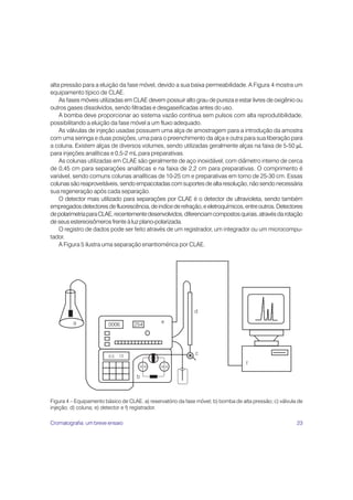 alta pressão para a eluição da fase móvel, devido a sua baixa permeabilidade. A Figura 4 mostra um
equipamento típico de CLAE.
    As fases móveis utilizadas em CLAE devem possuir alto grau de pureza e estar livres de oxigênio ou
outros gases dissolvidos, sendo filtradas e desgaseificadas antes do uso.
    A bomba deve proporcionar ao sistema vazão contínua sem pulsos com alta reprodutibilidade,
possibilitando a eluição da fase móvel a um fluxo adequado.
    As válvulas de injeção usadas possuem uma alça de amostragem para a introdução da amostra
com uma seringa e duas posições, uma para o preenchimento da alça e outra para sua liberação para
a coluna. Existem alças de diversos volumes, sendo utilizadas geralmente alças na faixa de 5-50 μL
para injeções analíticas e 0,5-2 mL para preparativas.
    As colunas utilizadas em CLAE são geralmente de aço inoxidável, com diâmetro interno de cerca
de 0,45 cm para separações analíticas e na faixa de 2,2 cm para preparativas. O comprimento é
variável, sendo comuns colunas analíticas de 10-25 cm e preparativas em torno de 25-30 cm. Essas
colunas são reaproveitáveis, sendo empacotadas com suportes de alta resolução, não sendo necessária
sua regeneração após cada separação.
    O detector mais utilizado para separações por CLAE é o detector de ultravioleta, sendo também
empregados detectores de fluorescência, de indíce de refração, e eletroquímicos, entre outros. Detectores
de polarimetria para CLAE, recentemente desenvolvidos, diferenciam compostos quirais, através da rotação
de seus estereoisômeros frente à luz plano-polarizada.
    O registro de dados pode ser feito através de um registrador, um integrador ou um microcompu-
tador.
    A Figura 5 ilustra uma separação enantiomérica por CLAE.




Figura 4 – Equipamento básico de CLAE. a) reservatório da fase móvel; b) bomba de alta pressão; c) válvula de
injeção; d) coluna; e) detector e f) registrador.

Cromatografia: um breve ensaio                                                                            23
 