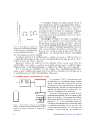A versatilidade dessa técnica reside no grande número de
                                       fases estacionárias existentes, as quais possibilitam análises e
                                       separações de uma ampla gama de compostos com alta eficiên-
                                       cia. Tem sido utilizada em várias áreas da ciência, no
                                       acompanhamento de sínteses, em análises de pesticidas,
                                       feromônios, no isolamento de produtos naturais e sintéticos e
                                       na produção e controle de qualidade de medicamentos, dentre
                                       tantas outras aplicações.
                                           As separações em CLAE podem se dar por adsorção, par-
                                       tição ou ambos. O suporte mais comumente utilizado é a sílica.
                                       O uso de fases estacionárias líquidas adsorvidas a um suporte
                                       não tem grande aplicação devido à perda de fase estacionária,
Figura 5 – Cromatograma mostrando a mas o uso de suportes modificados, os quais foram desenvol-
separação dos enantiômeros do tetrami- vidos como conseqüência do problema acima, possibilita a pro-
sol, princípio ativo de vários medica- dução de uma imensa variedade de colunas com diferentes
mentos usados para ascaridíase.
                                       propriedades e tipos de seletividade. As fases assim obtidas
são chamadas de quimicamente ligadas.
    Essas fases, dependendo da modificação feita ao suporte, podem atuar no modo normal, reverso
ou ambos. Na cromatografia em fase normal, a fase estacionária é mais polar que a fase móvel, e
em fase reversa, a fase móvel é mais polar.
    Separações analíticas são predominantemente realizadas em fase reversa, sendo a fase C18
(octadecilsílica) a mais usada, ao passo que são preferidas fases que atuem no modo normal para
fins preparativos, em vista de que separações no modo reverso utilizam fases móveis aquosas.
    Entre as fases quimicamente ligadas, merecido destaque deve ser dado às fases estacionárias
quirais, as quais possibilitam a separação direta de enantiômeros. Para tanto, é necessária a presença
de um seletor quiral como parte integrante da fase estacionária.

Cromatografia gasosa de alta resolução (CGAR)
                                                           Em contraste à CLAE, o principal mecanismo
                                                       de separação da cromatografia gasosa está ba-
                                                       seado na partição dos componentes de uma
                                                       amostra entre a fase móvel gasosa e a fase esta-
                                                       cionária líquida. A utilização de fases estacionárias
                                                       sólidas, as quais levariam à separação por
                                                       adsorção, apresenta poucas aplicações.
                                                           A cromatografia gasosa é uma das técnicas
                                                       analíticas mais utilizadas. Além de possuir um alto
                                                       poder de resolução, é muito atrativa devido à pos-
                                                       sibilidade de detecção em escala de nano a pico-
                                                       gramas (10–9-10-12 g). A grande limitação desse mé-
                                                       todo é a necessidade de que a amostra seja volátil
Figura 6 – Componentes básicos de um cromatógrafo ou estável termicamente, embora amostras não
gasoso. a) cilindro do gás de arraste mantido sob alta voláteis ou instáveis possam ser derivadas quimi-
pressão; b) injetor; c) coluna; d) detector e e)
registrador.
                                                       camente. Pode ser utilizada para separações


24                                                              Coleção Explorando o Ensino, v. 4 - Química
 