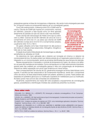 preparativas apenas na faixa de microgramas a miligramas, não sendo muito empregada para esse
fim. A Figura 6 mostra os componentes básicos de um cromatógrafo gasoso.
     Como dito anteriormente, a diferença entre CG e CGAR está na
coluna. Colunas de CGAR são maiores em comprimento, menores
em diâmetro, possuem a fase líquida como um filme aplicado                   A cromatografia
diretamente às paredes do tubo da coluna e são mais eficientes.            gasosa é uma das
     Essas colunas são tubos longos de metais como aço ou cobre,           técnicas analíticas
                                                                         mais utilizadas. Além
vidro ou teflon. Colunas de CG têm diâmetro de cerca de 3 mm e
                                                                           de possuir um alto
comprimento em torno de 3 m, ao passo que colunas de CGAR
                                                                         poder de resolução, é
têm diâmetro na faixa de 0,15-0,75 mm e comprimentos variados,
                                                                        muito atrativa devido à
usualmente entre 10 m e 100 m.
                                                                            possibilidade de
     Os gases utilizados como fase móvel devem ter alta pureza e        detecção em escala de
ser inertes em relação à fase estacionária. Hidrogênio, nitrogênio e       nano a picogramas
hélio são os mais usados.
     A injeção da amostra é feita através de microsseringas ou válvulas
semelhantes às utilizadas em CLAE.
     Os detectores de maior aplicação são o detector por ionização em chama e o detector de
condutividade térmica. Os dados podem ser obtidos através de um registrador potenciométrico, um
integrador ou um microcomputador, sendo as amostras identificadas por seus tempos de retenção.
     Nesses equipamentos é necessário o controle da temperatura do injetor, da coluna e do detec-
tor, as quais são mantidas por termostatos. Como a temperatura é um fator extremamente importante,
grande parte das análises por cromatografia gasosa é feita com programação de temperatura,
obtendo-se melhor separação com picos mais simétricos em menor tempo.
     Para o empacotamento de colunas de CG, geralmente empregam-se terras diatomáceas como
suporte. A escolha da fase estacionária é de fundamental importância, sendo ela o componente
crítico da coluna. As fases estacionárias podem ser polares, apolares ou quirais. Fases polares são
baseadas em polietileno glicol puro ou modificado e apolares em metilsiloxano puro ou modificado.
As fases quirais mais comuns são compostas de ciclodextrinas.
     Atualmente, espectrômetros de massa têm sido acoplados a equipamentos de cromatografia
gasosa, possibilitando a identificação imediata das substâncias presentes na amostra.



 Para saber mais
 COLLINS, C.H.; BRAGA, G.L. e BONATO, P Introdução a métodos cromatográficos. 5ª ed. Campinas:
                                       .S.
 Editora da Unicamp, 1993.
 LOUGH, W.J. e WAINER, I.W. High performance liquid chromatography: fundamental principles and practice.
 Blackie Academic and Professional, 1995.
 CHAVES, M.H.; Análise de extratos de plantas por CCD: uma metodologia aplicada à disciplina “Química
 Orgânica”. Química Nova, v. 20, n. 5, p. 560-562, 1997.
 ANDRADE, J.B.; PINHEIRO, H.L.C.; LOPES, W.A.; MARTINS, S.; AMORIM, A.M.M. e BRANDÃO, A.M. Determi-
 nação de cafeína em bebidas através de cromatografia líquida de alta eficiência (CLAE). Química Nova, v.
 18, n. 4, p. 379-381, 1995.
 NETO, F.R.A. CGAR em análise de resíduos. Química Nova, v. 18, n. 1, p. 65-67, 1995.


Cromatografia: um breve ensaio                                                                         25
 