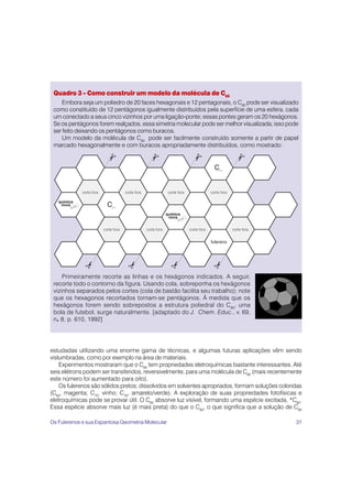 Quadro 3 – Como construir um modelo da molécula de C60
     Embora seja um poliedro de 20 faces hexagonais e 12 pentagonais, o C60 pode ser visualizado
 como constituído de 12 pentágonos igualmente distribuídos pela superfície de uma esfera, cada
 um conectado a seus cinco vizinhos por uma ligação-ponte; essas pontes geram os 20 hexágonos.
 Se os pentágonos forem realçados, essa simetria molecular pode ser melhor visualizada; isso pode
 ser feito deixando os pentágonos como buracos.
     Um modelo da molécula de C60 pode ser facilmente construído somente a partir de papel
 marcado hexagonalmente e com buracos apropriadamente distribuídos, como mostrado:




     Primeiramente recorte as linhas e os hexágonos indicados. A seguir,
 recorte todo o contorno da figura. Usando cola, sobreponha os hexágonos
 vizinhos separados pelos cortes (cola de bastão facilita seu trabalho); note
 que os hexagonos recortados tornam-se pentágonos. À medida que os
 hexágonos forem sendo sobrepostos a estrutura poliedral do C60, uma
 bola de futebol, surge naturalmente. [adaptado do J. Chem. Educ., v. 69,
 n. 8, p. 610, 1992]




estudadas utilizando uma enorme gama de técnicas, e algumas futuras aplicações vêm sendo
vislumbradas, como por exemplo na área de materiais.
    Experimentos mostraram que o C60 tem propriedades eletroquímicas bastante interessantes. Até
seis elétrons podem ser transferidos, reversivelmente, para uma molécula de C60 (mais recentemente
este número foi aumentado para oito).
    Os fulerenos são sólidos pretos; dissolvidos em solventes apropriados, formam soluções coloridas
(C60, magenta; C70, vinho; C76, amarelo/verde). A exploração de suas propriedades fotofísicas e
eletroquímicas pode se provar útil. O C60 absorve luz visível, formando uma espécie excitada, *C60.
Essa espécie absorve mais luz (é mais preta) do que o C60, o que significa que a solução de C60

Os Fulerenos e sua Espantosa Geometria Molecular                                                 31
 