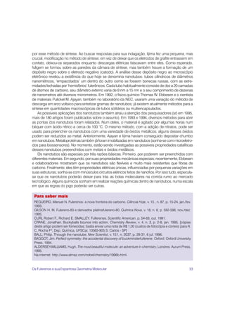 por esse método de síntese. Ao buscar respostas para sua indagação, Iijima fez uma pequena, mas
crucial, modificação no método de síntese; em vez de deixar que os eletrodos de grafite entrassem em
contato, deixou-os separados enquanto descargas elétricas faiscavam entre eles. Como esperado,
fuligem se formou sobre as paredes da câmara de síntese, mas também houve a formação de um
depósito negro sobre o eletrodo negativo (catodo). A análise desse depósito negro ao microscópio
eletrônico revelou a existência do que hoje se denomina nanotubos: tubos cilíndricos de diâmetros
nanométricos, ‘empacotados’ um dentro do outro como se fossem bonecas russas, com as extre-
midades fechadas por ‘hemisférios’ fulerênicos. Cada tubo habitualmente consiste de dez a 20 camadas
de átomos de carbono, seu diâmetro externo varia de 8 nm a 15 nm e o seu comprimento de dezenas
de nanometros até diversos micrometros. Em 1992, o físico-químico Thomas W. Ebbesen e o cientista
de materiais Pulickel M. Ajayan, também no laboratório da NEC, usaram uma variação do método de
descarga em arco voltaico para sintetizar gramas de nanotubos; já existem atualmente métodos para a
síntese em quantidades macroscópicas de tubos solitários ou multiencapsulados.
    As possíveis aplicações dos nanotubos também atraiu a atenção dos pesquisadores (só em 1995,
mais de 180 artigos foram publicados sobre o assunto). Em 1993 e 1994, diversos métodos para abrir
as pontas dos nanotubos foram relatados. Num deles, o material é agitado por algumas horas num
béquer com ácido nítrico a cerca de 100 °C. O mesmo método, com a adição de nitratos, pode ser
usado para preencher os nanotubos com uma variedade de óxidos metálicos; alguns desses óxidos
podem ser reduzidos ao metal. Anteriormente, Ajayan e Iijima haviam conseguido depositar chumbo
em nanotubos. Metaloproteínas também já foram imobilizadas em nanotubos (sonha-se com microeletro-
dos para biossensores). No momento, estão sendo investigadas as possíveis propriedades catalíticas
desses nanotubos preeenchidos com metais e óxidos metálicos.
    Os nanotubos são especiais por três razões básicas. Primeiro, por poderem ser preenchidos com
diferentes materiais. Em segundo, por suas propriedades mecânicas especiais; recentemente, Ebbesen
e colaboradores mostraram que os nanotubos são flexíveis e muito mais resistentes que fibras de
carbono. Finalmente, eles têm propriedades elétricas únicas, influenciadas por pequenas variações em
suas estruturas; sonha-se com minúsculos circuitos elétricos feitos de nanofios. Por isso tudo, especula-
se que os nanotubos poderão deixar para trás as bolas moleculares na corrida rumo ao mercado
tecnológico. Alguns químicos sonham em realizar reações químicas dentro de nanotubos, numa escala
em que as regras do jogo poderão ser outras.

 Para saber mais
 REGUEIRO, Manuel N. Fulerenos: a nova fronteira do carbono. Ciência Hoje, v. 15 , n. 87, p. 15-24, jan./fev.
 1993.
 GILSON H. M. Fulereno-60 e derivados platinafulereno-60. Química Nova, v. 18, n. 6, p. 592-596, nov./dez.
 1995.
 CURL Robert F., Richard E. SMALLEY. Fullerenes. Scientific American, p. 54-63, out. 1991.
 CRANE, Jonathan. Buckyballs bounce into action. Chemistry Review, v. 4, n. 3, p. 2-8, jan. 1995. [cópias
 deste artigo podem ser fornecidas; basta enviar uma nota de R$ 1,00 (custos de fotocópia e correio) para R.
 C. Rocha Fº, Dep. Química, UFSCar, 13565-905 S. Carlos - SP]
 BALL, Philip. Through the nanotube. New Scientist, v. 151, n. 2037, p. 28-31, 6 jul. 1996.
 BAGGOT, Jim. Perfect symmetry: the accidental discovery of buckminsterfullerene. Oxford: Oxford University
 Press, 1994.
 ALDERSEY-WILLIAMS, Hugh. The most beautiful molecule: an adventure in chemistry. Londres: Aurum Press,
 1995.
 Na internet: http://www.almaz.com/nobel/chemistry/1996b.html.



Os Fulerenos e sua Espantosa Geometria Molecular                                                           33
 