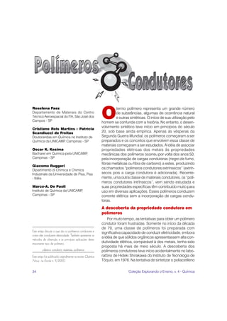 O
Roselena Faez                                                         termo polímero representa um grande número
Departamento de Materiais do Centro                                   de substâncias, algumas de ocorrência natural
Técnico Aeroespacial do lTA, São José dos                             e outras sintéticas. O início de sua utilização pelo
Campos - SP                                                  homem se confunde com a história. No entanto, o desen-
                                                             volvimento sintético teve início em princípios do século
Cristiane Reis Martins e Patrícia
Scandiucci de Freitas                                        20, sob base ainda empírica. Apenas às vésperas da
Doutorandas em Química no Instituto de                       Segunda Guerra Mundial, os polímeros começaram a ser
Química da UNICAMP Campinas - SP
                  ,                                          preparados e os conceitos que envolvem essa classe de
                                                             materiais começaram a ser estudados. A idéia de associar
Oscar K. Kosima                                              propriedades elétricas dos metais às propriedades
Bacharel em Química pela UNICAMP,                            mecânicas dos polímeros ocorreu por volta dos anos 50,
Campinas - SP                                                pela incorporação de cargas condutoras (negro de fumo,
                                                             fibras metálicas ou fibra de carbono) a estes, produzindo
Giacomo Ruggeri
Dipartimento di Chimica e Chimica
                                                             os chamados “polímeros condutores extrínsecos” (extrín-
Industriale da Universidade de Pisa, Pisa                    secos pois a carga condutora é adicionada). Recente-
- Itália                                                     mente, uma outra classe de materiais condutores, os “polí-
                                                             meros condutores intrínsecos”, vem sendo estudada e
Marco-A. De Paoli                                            suas propriedades específicas têm contribuído muito para
Instituto de Química da UNICAMP,                             uso em diversas aplicações. Esses polímeros conduzem
Campinas - SP                                                corrente elétrica sem a incorporação de cargas condu-
                                                             toras.
                                                             A descoberta da propriedade condutora em
                                                             polímeros
                                                                 Por muito tempo, as tentativas para obter um polímero
                                                             condutor foram frustradas. Somente no início da década
                                                             de 70, uma classe de polímeros foi preparada com
Este artigo discute o que são os polímeros condutores e      significativa capacidade de conduzir eletricidade, embora
como eles conduzem eletricidade. Também apresenta os
                                                             a idéia de que sólidos orgânicos apresentassem alta con-
métodos de obtenção e as principais aplicações deste
importante tipo de polímero.                                 dutividade elétrica, comparável à dos metais, tenha sido
                                                             proposta há mais de meio século. A descoberta dos
         plástico condutor, materiais, polímeros             polímeros condutores teve início acidentalmente no labo-
Este artigo foi publicado originalmente na revista Química   ratório de Hideki Shirakawa do Instituto de Tecnologia de
Nova na Escola n. 11, 2000.                                  Tóquio, em 1976. Na tentativa de sintetizar o poliacetileno

34                                                                            Coleção Explorando o Ensino, v. 4 - Química
 