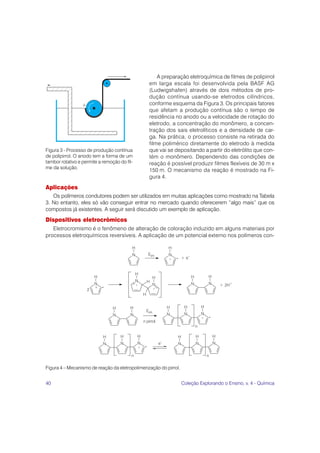 A preparação eletroquímica de filmes de polipirrol
                                                 em larga escala foi desenvolvida pela BASF AG
                                                 (Ludwigshafen) através de dois métodos de pro-
                                                 dução contínua usando-se eletrodos cilíndricos,
                                                 conforme esquema da Figura 3. Os principais fatores
                                                 que afetam a produção contínua são o tempo de
                                                 residência no anodo ou a velocidade de rotação do
                                                 eletrodo, a concentração do monômero, a concen-
                                                 tração dos sais eletrolíticos e a densidade de car-
                                                 ga. Na prática, o processo consiste na retirada do
                                                 filme polimérico diretamente do eletrodo à medida
Figura 3 - Processo de produção contínua         que vai se depositando a partir do eletrólito que con-
de polipirrol. O anodo tem a forma de um         tém o monômero. Dependendo das condições de
tambor rotativo e permite a remoção do fil-      reação é possível produzir filmes flexíveis de 30 m x
me da solução.
                                                 150 m. O mecanismo da reação é mostrado na Fi-
                                                 gura 4.

Aplicações
   Os polímeros condutores podem ser utilizados em muitas aplicações como mostrado na Tabela
3. No entanto, eles só vão conseguir entrar no mercado quando oferecerem “algo mais” que os
compostos já existentes. A seguir será discutido um exemplo de aplicação.
Dispositivos eletrocrômicos
   Eletrocromismo é o fenômeno de alteração de coloração induzido em alguns materiais por
processos eletroquímicos reversíveis. A aplicação de um potencial externo nos polímeros con-




Figura 4 – Mecanismo de reação da eletropolimerização do pirrol.


40                                                                 Coleção Explorando o Ensino, v. 4 - Química
 