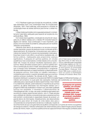• C.C. Roothaan sugere que a função de uma partícula, o orbital,
seja expandida como uma combinação linear de funções-base
(Roothaan, 1951). Para moléculas, essa proposta é o embrião da
combinação linear de orbitais atômicos para formar o orbital mo-
lecular.
     • Boys mostra que funções como a gaussiana possuem o compor-
tamento matemático adequado para expandir as funções de uma
partícula (Boys, 1950).
     Com essas duas sugestões, a resolução do conjunto de n equa-
ções de um elétron obtidas com o método HF é transformada em
álgebra de matrizes. Essa contribuição é muito importante, pois
produz uma nova versão do problema, adequada para ser resolvida
utilizando computadores.
     Utilizando esse elenco de propostas e os recursos computa-
cionais nascentes, grupos de pesquisa iniciam na década de 60 o
desenvolvimento de programas computacionais para aplicar o
método de Hartree-Fock no estudo de propriedades moleculares.
Essa fase inicial é muito difícil, e os primeiros resultados são, em
termos práticos, inadequados para proporcionar avanços
significativos. A pesquisa em química quântica, em círculos John A. Pople nasceu em Burnham-on-
acadêmicos mais conservadores, é então tratada como uma ativi- Sea, Reino Unido, em 1925. Tornou-se
dade fútil, incapaz de produzir resultados expressivos para a PhD em matemática pela Universidade
química. Nessa atmosfera sombria para a química quântica tem de Cambridge, Inglaterra, em 1951. Em
início a contribuição de John A. Pople: esse pesquisador vislumbra 1964 ocupou a posição de professor
                                                                      de físico-química na Universidade
que a sinergia entre facilidades computacionais e programas Carnegie-Mellon, Pittsburgh, EUA.
eficientes desempenharia um papel importante no desenvolvimento Desde 1986 ocupa a cadeira de pro-
da pesquisa química. Inicia então um trabalho meticuloso e fessor de química na Northwestern
consistente para construir o suporte necessário para que a química University, em Evanston, Illinois, EUA.
quântica produza resultados. Na década de 60, Pople e cola-
boradores distribuem o programa computacional CNDO (Complete Neglect of Differential Overlap), um
método semi-empírico no qual parte das operações matriciais são substituídas por informações
calibradas para a reprodução de dados experimentais. Esse método
é mundialmente utilizado, potencializando a importância da química
                                                                             A pesquisa em química
quântica. As falhas detectadas nas informações obtidas com o
                                                                              quântica, em círculos
programa CNDO são analisadas e mostram que, para obter qualidade
                                                                                acadêmicos mais
química nos resultados, é necessário o desenvolvimento de
                                                                            conservadores, é então
metodologias ab initio, ou seja, nas quais o problema seja tratado sem
                                                                                tratada como uma
recorrência a dados experimentais prévios. John A. Pople percebe
                                                                             atividade fútil, incapaz
que a utilidade de métodos computacionais para a pesquisa química
                                                                             de produzir resultados
está também condicionada à capacidade desses de produzir um
                                                                               expressivos para a
grande elenco de informações. Gradativamente, são desenvolvidos
                                                                                     química
algoritmos para extrair da função de onda dados úteis para a
compreensão do comportamento de átomos e moléculas. A partir do
reconhecimento de que uma geometria de equilíbrio corresponde a um ponto de mínimo na superfície
de energia do sistema, métodos sofisticados são desenvolvidos para a determinação precisa desses
pontos de mínimo. Assim, a química quântica torna-se capaz de fornecer informações confiáveis sobre

Prêmio Nobel de Química 1998                                                                           45
 
