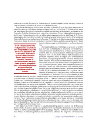 geometria molecular. Em seguida, desenvolvem-se também algoritmos que permitem localizar e
caracterizar estados de transição em transformações químicas.
     Para efetuar cálculos a partir de primeiros princípios, os desafios técnicos são muitos: para resolver as
equações para uma molécula, as matrizes resultantes possuem, em geral, de 105 a 109 elementos, sendo
que parte desses elementos de matriz são o resultado numérico para uma integral em um espaço de seis
dimensões. Trabalhando intensamente para atingir os objetivos, Pople e colaboradores desenvolvem
algoritmos engenhosos que permitem simplificar várias etapas do problema. Na década de 70, Pople e
colaboradores distribuem à comunidade interessada um programa computacional com várias facilidades.
Essa versão do programa, conhecida como Gaussian-70, é amplamente utilizada para calcular propriedades
moleculares. Capaz de produzir resultados em boa concordância qualitativa e quantitativa com dados
                                          experimentais, o programa conquista assim a confiança dos usuá-
                                          rios.
   Com o desenvolvimento
                                              Com a aplicação dessa metodologia, compreende-se também
  vertiginoso na arquitetura
                                          que, além da confiabilidade do programa computacional, é
 dos computadores a partir
                                          necessário estudar detalhadamente a relação de dependência
  do final da década de 80,
                                          existente entre as funções gaussianas utilizadas para expandir a
    os métodos de química
                                          função de onda e os resultados obtidos. Pople e colaboradores
    quântica são gradativa-
                                          produzem um grande elenco de funções-base cuidadosamente
     mente popularizados.
                                          preparadas, abrangendo praticamente todos os elementos da
      Inicia-se também o
                                          tabela periódica. A influência dos diferentes tipos de conjunto de
  desenvolvimento de inter-
                                          base no resultado final é exaustivamente estudada, produzindo-se
  faces gráficas que permi-
                                          uma ‘cultura em química quântica’ adequada à transformação do
tem a visualização eficiente
                                          formalismo teórico em uma ferramenta útil e confiável para a
       e confortável dos
                                          pesquisa química. Procurando melhorar a qualidade dos resultados
     resultados numéricos
                                          obtidos, Pople e colaboradores incluem nos programas compu-
              obtidos
                                          tacionais facilidades para a correção de erros intrínsecos ao méto-
                                          do de Hartree-Fock. Este método, ao considerar a interação entre
as partículas através de um campo médio, negligencia a correlação instantânea existente em um sistema
de muitos corpos, introduzindo um erro da ordem de 1 a 2 por cento na energia total obtida. Essa diferença
é conhecida como energia de correlação. Para obter superfícies de energia potencial com qualidade para
a análise do mecanismo de reações químicas, métodos conhecidos como pós-Hartree-Fock devem ser
introduzidos para obter a energia de correlação. Pople e colaboradores desenvolvem programas com-
putacionais com essas facilidades, notadamente com a introdução de correções para o efeito de muitos
corpos, utilizando a teoria de Møller-Plesset (Hehre et al. 1986). Esse desenvolvimento permite que super-
fícies de potencial sejam calculadas com erros inferiores a 2,0 kcal/mol: obtém-se assim uma resolução
que possibilita a utilização da química quântica para estudar reações químicas! Em conjunto com o
formalismo da mecânica estatística, os resultados obtidos com programas de química quântica podem
fornecer dados confiáveis para a termoquímica, inclusive em situações não-acessíveis ao trabalho experi-
mental. A Figura 1 apresenta uma superfície de potencial para uma reação química: a metodologia
permite a localização de pontos de mínimo na superfície de potencial e mostra o caminho de reação entre
duas estruturas estáveis. A química quântica inicia a conquista definitiva de seu espaço entre as metodologias
que investigam os fenômenos químicos.
     Com o desenvolvimento vertiginoso na arquitetura dos computadores a partir do final da década de
80, os métodos de química quântica são gradativamente popularizados. Inicia-se também o desenvol-
vimento de interfaces gráficas que permitem a visualização eficiente e confortável dos resultados numé-
ricos obtidos. As interfaces gráficas suavizam também a utilização dos programas computacionais,

46                                                               Coleção Explorando o Ensino, v. 4 - Química
 
