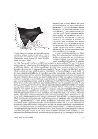 permitindo que o usuário obtenha resultados
                                                           precisos mediante um elenco reduzido de
                                                           operações no computador. A Figura 2 mostra a
                                                           distribuição de densidade eletrônica nas
                                                           moléculas de CF2Cl2 (freon) e O3 (ozônio). A figura
                                                           ilustra que a capacidade de previsão da química
                                                           quântica pode ser utilizada para estudar o
                                                           mecanismo de reações que ocorrem na
                                                           atmosfera, propiciando a análise de
                                                           intermediários de reação que nem sempre
                                                           podem ser detectados por métodos experimen-
                                                           tais. Assim, esses desenvolvimentos modificam
                                                           a rotina da pesquisa química: cálculos de
                                                           química quântica são hoje essenciais em labo-
                                                           ratórios acadêmicos e industriais.
Figura 1 – Superfície de potencial para uma reação química     Um caminho diferente foi trilhado por Walter
hipotética: a figura ilustra dois pontos de mínimo         Kohn. Para situar as diferenças é necessário
separados por uma barreira de energia, no topo da qual     também uma regressão aos primórdios da
se encontra o estado de transição para o processo          mecânica quântica. Uma alternativa simples
(Nobel Foundation, online).
                                                           para a equação de Schrödinger é proposta
por H.L. Thomas e Enrico Fermi em 1927, conhecida como aproximação de Thomas-Fermi. Nessa
aproximação, em vez da função de onda do sistema, considera-se a densidade eletrônica ρ(r). Uma      r
simplificação drástica e admirável: a equação para um sistema de n corpos, e portanto com 3n coor-
denadas independentes, é reduzida pela aproximação de Thomas-Fermi a um problema em apenas
três dimensões. A energia total E do sistema é escrita com um funcional de ρ(r), ou seja, E[ρ(r)]. No
                                                                                    r                  r
princípio, essa aproximação não é muito bem-sucedida, produzindo muito pouco impacto no
desenvolvimento da química quântica. Metodologias originadas dessa aproximação, entre as quais
cita-se o método Xα desenvolvido por Slater e colaboradores (1963), não produzem impactos que
justifiquem mudanças no caminho trilhado para a resolução da equação de Schrödinger diretamente.
Esse panorama começou a mudar a partir da contribuição de Walter Kohn. Em 1964, Hohenberg e Kohn
demonstram um teorema importante: a densidade eletrônica exata do estado fundamental de uma
molécula determina, de maneira unívoca, todas as propriedades do estado fundamental dessa molécula.
Ou seja, esses autores provam a existência de uma teoria de Thomas-Fermi exata. Em um trabalho
posterior, Kohn e Sham deduzem as equações necessárias para que a densidade eletrônica ρ(r) seja       r
calculada utilizando procedimentos baseados no método variacional (Kohn & Sham, 1965). Essa
metodologia recebe a denominação de Teoria do Funcional de Densidade (TFD). Porém, a viabilidade
da TFD depende do conhecimento do funcional que expressa a energia total E do sistema, ou seja,
E[ρ(r)]. Essa tarefa não é simples, mas avanços consideráveis foram obtidos e a TFD tem sido utilizada
     r
com sucesso no cálculo de propriedades moleculares (Labanowski & Andzelm, 1961; Morgon & Custódio,
1995). O grande impacto da TFD na química quântica está relacionado com o fato de essa teoria
produzir resultados superiores aos obtidos com o método de Hartree-Fock, a um custo computacional
muito menor. Desde o início de sua proposição, a TFD tem sido aplicada para estudar sistemas multiele-
trônicos, com ênfase na estrutura eletrônica de sólidos. Recentemente, a TFD foi implementada em
vários programas computacionais de química quântica, entre esses a versão 94 do programa Gaussian
produzida pelo grupo do prof. Pople. Essas novas facilidades computacionais, apoiadas por uma
fundamentação teórica consistente, têm incentivado a utilização da TFD na investigação de proprieda-

Prêmio Nobel de Química 1998                                                                               47
 