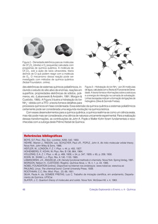 Figura 2 – Densidade eletrônica para as moléculas
de CF2Cl2 (direita) e O3 (esquerda) calculada com
programas de química quântica. A molécula de
CF2Cl2, sob a ação de raios ultravioleta, libera
átomos de Cl que podem reagir com a molécula
de O3. O mecanismo dessa reação pode ser
investigado com métodos de química quântica
(Nobel Foundation, online).
des eletrônicas de sistemas químicos poliatômicos, in- Figura 3 – Hidratação do íon NH4+ por 20 moléculas
cluindo o estudo do sítio ativo de enzimas, reações em de água, calculada com a Teoria do Funcional de Densi-
superfície, propriedades eletrônicas de sólidos, polí- dade. A teoria fornece informações sobre a estrutura
meros, etc. (Labanowski & Andzelm, 1991; Morgon & e a energia de interação na camada de solvatação.
                                                        Linhas tracejadas indicam a formação de ligações de
Custódio, 1995). A Figura 3 ilustra a hidratação do íon
                                                        hidrogênio (Silva & Gomide Freitas).
NH4 obtida com a TFD: a teoria fornece detalhes para
     +

processos químicos em fase condensada. Essa extensão da química quântica a sistemas poliatômicos
certamente pode ser considerada uma segunda revolução na química teórica.
    Com esses desenvolvimentos para a química quântica, a química reafirma-se como um ciência exata,
mas não pode mais ser considerada uma ciência de natureza unicamente experimental. Para a realização
dessas transformações, as contribuições de John A. Pople e Walter Kohn foram fundamentais e reco-
nhecidas com a outorga deste Prêmio Nobel de Química.




 Referências bibliográficas
 BOYS, S.F. Proc. Roy. Soc. Londres: A200, 542, 1950.
 HEHRE, Warren J., RADON, Leo, SCHLEYER, Paul v.R., POPLE, John A. Ab initio molecular orbital theory.
 Nova York: John Wiley & Sons, 1986.
 HEITLER, W., LONDON, F. Z. f. Phys. v. 44, p. 455, 1927.
 HOHENBERG, P KOHN, W. Phys. Rev. B 136, 864, 1964.
                 .,
 HYLLERAS, E.A. Z. f. Phys. v. 48, p. 469, 1928; v. 54, p. 347, 1929; v. 65, p. 209, 1930.
 KOHN, W., SHAM, L.J. Phys. Rev. A 140, 1133, 1965.
 LABANOWSKI, J.K., ANDZELM, J.W. Density functional methods in chemistry. Nova York: Spring Verlag, 1991.
 MORGON, Nelson H., CUSTÓDIO, Rogério. Química Nova, v. 18, n. 1, p. 44, 1995.
 NOBEL FOUNDATION [online]. Disponível na Internet nos endereços: www.nobel.se; www.kva.se
 PAULING, Linus. The chemical bond. Cornel University Press, 1939.
 ROOTHAAN, C.C. Rev. Mod. Phys., 23, 69, 1951.
 SILVA, Paula A. da, GOMIDE FREITAS, Luiz C. Trabalho de iniciação científica, em andamento, Departa-
 mento de Química, UFSCar.
 SLATER, J. C. Quantum theory of molecules and solids. Nova York: McGraw-Hill, v. 4, 1963.


48                                                              Coleção Explorando o Ensino, v. 4 - Química
 