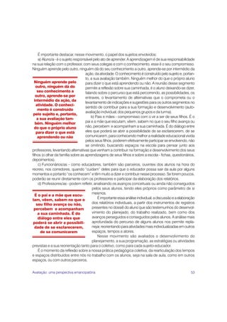 É importante destacar, nesse movimento, o papel dos sujeitos envolvidos:
     a) Aluno/a - é o sujeito responsável pelo ato de aprender. A aprendizagem é de sua responsabilidade
na sua relação com o professor, com seus colegas e com o conhecimento, esse é o seu compromisso.
Ninguém aprende pelo outro, ninguém dá do seu conhecimento a outro, aprende-se por intermédio da
                                     ação, da atividade. O conhecimento é construído pelo sujeito e, portan-
                                     to, a sua avaliação também. Ninguém melhor do que o próprio aluno
  Ninguém aprende pelo               para dizer o que está aprendendo ou não. A reunião desse segmento
   outro, ninguém dá do              permite a reflexão sobre sua caminhada, é o aluno deixando-se dizer,
    seu conhecimento a               falando sobre o percurso que está percorrendo, as possibilidades, os
   outro, aprende-se por             entraves, o levantamento de alternativas que o comprometa ou o
  intermédio da ação, da
                                     levantamento de indicações e sugestões para os outros segmentos no
   atividade. O conheci-
                                     sentido de contribuir para a sua formação e desenvolvimento (auto-
     mento é construído
                                     avaliação individual, dos pequenos grupos e da turma).
 pelo sujeito e, portanto,
                                         b) Pais e mães - compromisso com o vir a ser de seus filhos. É o
    a sua avaliação tam-
   bém. Ninguém melhor               pai e a mãe que escutam, vêem, sabem no que o seu filho avança ou
  do que o próprio aluno             não, percebem e acompanham a sua caminhada. É do diálogo entre
   para dizer o que está             eles que poderá se abrir a possibilidade de se esclarecerem, de se
     aprendendo ou não               comunicarem, para conhecendo melhor a realidade educacional vivida
                                     pelos seus filhos, poderem efetivamente participar se envolvendo, não
                                     se omitindo, buscando espaços na escola para pensar junto aos
professores, levantando alternativas que venham a contribuir na formação e desenvolvimento dos seus
filhos (o olhar da família sobre as aprendizagens de seus filhos e sobre a escola - fichas, questionários,
depoimentos).
     c) Funcionários/as - como educadores, também são parceiros, ouvintes dos alunos na hora do
recreio, nos corredores, quando “cuidam” deles para que o educador possa sair da aula por alguns
momentos e portanto “os conhecem” e têm muito a dizer e contribuir nesse processo. Se forem poucos,
poderão se reunir diretamente com os professores e participar da elaboração dos relatórios.
     d) Professores/as - podem refletir, analisando os avanços conceituais ou ainda não conseguidos
                                          pelos seus alunos, tendo eles próprios como parâmetro de si
                                          mesmos.
   É o pai e a mãe que escu-
tam, vêem, sabem no que o                    É importante essa análise individual, a discussão e a elaboração
    seu filho avança ou não,              dos relatórios individuais, a partir dos instrumentos de registros
 percebem e acompanham                    presentes no dossiê do aluno que são testemunhos do desenvol-
     a sua caminhada. É do                vimento do planejado, do trabalho realizado, bem como dos
     diálogo entre eles que               avanços perseguidos e conseguidos pelos alunos. A análise mais
 poderá se abrir a possibili-             aprofundada do percurso de alguns alunos nos permite repla-
  dade de se esclarecerem,                nejar, reorientando para atividades mais individualizadas em outros
      de se comunicarem                   espaços, tempos e atores.
                                             Nesse movimento são avaliados o desenvolvimento do
                                          planejamento, a sua programação, as estratégias ou atividades
previstas e a sua reorientação tanto para o coletivo, como para cada sujeito-educador.
     É o momento da reflexão sobre a nossa prática pedagógica coletiva; da rearticulação dos tempos
e espaços distribuídos entre nós no trabalho com os alunos, seja na sala de aula, como em outros
espaços, ou com outros parceiros.


Avaliação: uma perspectiva emancipatória                                                                  53
 