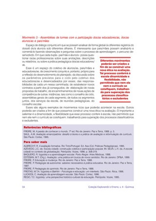 Movimento 3 - Assembléias de turmas com a participação dos/as educadores/as, dos/as
alunos/as e pais/mães
    Espaço de diálogo conjunto em que se possam analisar de forma global os diferentes registros do
dossiê do/a aluno/a sob diferentes olhares. É interessante que pais/mães possam analisá-lo e
comentá-lo fazendo observações e perguntas sobre o processo de aprendizagem, o percurso de-
senvolvido. Em que cada dupla - pai/mãe e aluno/a - possa ques-
tionar os/as professores/as sobre suas anotações, descrições
ou relatórios, ou sobre a prática pedagógica dos/as educadores/      Diferentes movimentos
as.                                                                   poderão ser criados a
    Esse é um espaço do coletivo de alunos/as, pais/mães e           fim de se construir uma
educadores/as, de crescimento conjunto e, portanto, próprio para     nova ética na avaliação.
                                                                     Tal processo conferirá à
a reflexão do desenvolvimento do planejado, da discussão sobre
                                                                      escola dinamicidade e
os parâmetros previstos para o ciclo pelo coletivo dos
                                                                         flexibilidade, não
educadores/as e desencadeados por esses; das responsa-
                                                                     permitindo que nem ela
bilidades de cada um nessa caminhada; de estabelecer novos
                                                                        nem o currículo se
contratos a partir dos já conseguidos; de elaboração de novas         coisifiquem, trabalhan-
propostas de trabalho; de encaminhamentos de novas ações de           do para superação dos
competência de outras instâncias, tais como o conselho de ciclo,       processos classifica-
assembléias gerais de cada segmento, de todos os segmentos             tórios e excludentes
juntos, dos serviços da escola, de reuniões pedagógicas, do
conselho escolar.
    Esses são alguns exemplos de movimentos ricos que poderão acontecer na escola. Outros
poderão ser criados a fim de que possamos construir uma nova ética na avaliação. O importante a
salientar é a dinamicidade, a flexibilidade que esse processo confere à escola, não permitindo que
nem ela nem o currículo se coisifiquem, trabalhando para superação dos processos classificatórios
e excludentes.

 Referências bibliográficas
 FREIRE, M. A paixão de conhecer o mundo. 7ª ed. Rio de Janeiro: Paz e Terra, 1989. p. 5.
 SAUL, A.M. Avaliação emancipatória: desafio à teoria e a prática de avaliação e reformulação de currículo.
 São Paulo: Cortez, 1995.

 Para saber mais
 ALBRECHT, R. A avaliação formativa. Rio Tinto/Portugal: Ed. Asa (Col. Práticas Pedagógicas), 1995.
 AZEVEDO, J.C. de. Escola cidadã: construção coletiva e participação popular. IN: SILVA, L.H. da. A escola
 cidadã no contexto da globalização. Petrópolis: Vozes, 1998. p. 308-319.
 BAQUERO, R. Vygotsky e a aprendizagem escolar. Porto Alegre: Artes Médicas, 1998.
 ESTEBAN, M.T. (Org.). Avaliação: uma prática em busca de novos sentidos. Rio de Janeiro: DP&A, 1999.
 FREIRE, P Educação e mudança. Rio de Janeiro: Paz e Terra, 1988.
          .
 FREIRE, P Pedagogia da autonomia: saberes necessários à prática educativa. Rio de Janeiro: Paz e Terra,
          .
 1997.
 FREIRE, P Pedagogia do oprimido. Rio de Janeiro: Paz e Terra, 1988.
          .
 FREITAS, M.T.A. Vygotsky e Bakhtin - Psicologia e educação: um intertexto. São Paulo: Ática, 1996.
 LUCKESI, C. Avaliação da aprendizagem escolar. São Paulo: Cortez, 1996.
 REGO, T.C. Vygotsky: uma perspectiva histórico-cultural da educação. Petrópolis: Vozes, 1995.



54                                                              Coleção Explorando o Ensino, v. 4 - Química
 