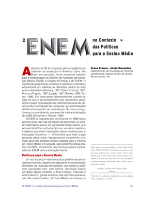 *


A
         década de 90 foi marcada pela emergência de             Creso Franco e Alícia Bonamino
         sistemas de avaliação na América Latina. No             Departamento de Educação da Pontifícia
         Brasil, em particular, houve iniciativas voltadas       Universidade Católica do Rio de Janeiro,
para a consolidação do Sistema de Avaliação da Educa-            Rio de Janeiro - RJ
ção Básica (SAEB), a criação do Provão e do ENEM. O
significado geral dessas iniciativas é polêmico e a literatura
educacional tem refletido os diferentes pontos de vista
acerca desse tema (Bomeny, 1997; Castro e Carnoy, 1997;
Franco e Frigotto, 1997; Lauglo, 1997; Moreira, 1995; Tor-
res, 1996). Em outro artigo, desenvolvemos o ponto de                                                                           *
vista de que o aprofundamento das discussões gerais
sobre o papel da avaliação nas políticas educacionais de-
veria incluir a produção de pesquisas que examinassem
detidamente experiências de avaliação. No mesmo artigo,
fizemos uma análise do processo de institucionalização
do SAEB (Bonamino e Franco, 1999).
    O ENEM foi realizado pela primeira vez em 1998. Muito
embora ainda não haja condições de apresentar um estu-
do sistemático acerca do significado desse exame, já é
possível identificar certas tendências, visualizar trajetórias
e explorar possíveis implicações dessa iniciativa para a
educação brasileira — dimensões que este artigo
pretende desenvolver. Apresentamos inicialmente uma
visão geral das políticas oficiais voltadas para a reforma
do Ensino Médio. Em seguida, apresentamos nossa aná-
lise do ENEM. Concluímos discutindo possíveis implica-           Neste artigo os autores analisam o Exame Nacional do
ções do ENEM para a educação básica.                             Ensino Médio (ENEM) e sua inserção no contexto maior
                                                                 das atuais políticas para o ensino médio. Embora argu-
Políticas para o Ensino Médio                                    mentem que o tema ainda exige muitos estudos siste-
   Um dos aspectos mais destacados pela literatura edu-          máticos, os autores procuram identificar certas tendências
                                                                 e explorar possíveis implicações dessa iniciativa para a
cacional atual diz respeito aos requisitos de escolaridade
                                                                 educação brasileira.
derivados da revolução tecnológica, que estaria a exigir
uma população com, pelo menos, educação básica                           avaliação, currículo, ensino médio, exame
completa. Nesse contexto, o Ensino Médio, incluindo o                                     nacional
ensino técnico, ganha destaque nas reformas educacio-            * Este artigo foi publicado originalmente na revista Química
nais. No caso brasileiro, o Ensino Médio encontra-se ao          Nova na Escola n. 10, 1999.


O ENEM no contexto das políticas para o Ensino Médio                                                                     55
 