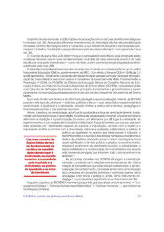 Do ponto de vista curricular, a LDB propõe uma educação comum de base científico-tecnológica e
humanista. (art. 36). Apesar dos diferentes entendimentos do texto legal, não há nele prevalência da
dimensão científico-tecnológica sobre a humanista, já que se trata de preparar o educando não ape-
nas para o trabalho, mas também para a cidadania e para seu desenvolvimento como pessoa humana
(art. 35).
     É no artigo 26 que a nova LDB determina que o currículo do Ensino Médio seja construído sobre
uma base nacional comum a ser complementada, no âmbito de cada sistema de ensino e de cada
escola, por uma parte diversificada — como, de resto, já vem ocorrendo desde a legislação anterior,
substituída pela nova LDB.
     O estabelecimento dessa base curricular nacional comum coube, em primeira instância, ao Conselho
Nacional de Educação (CNE) e, posteriormente, ao MEC. Com efeito, o Parecer CEB nº 15/98, de 01/
06/98, apresentou, inicialmente, a proposta de regulamentação da base curricular nacional e de organi-
zação do Ensino Médio e teve como relatora a conselheira Guiomar Namo de Mello. Posteriormente, a
Resolução nº 03/98, de 26/06/98, da Câmara de Educação Básica do Conselho Nacional de Edu-
cação, instituiu as Diretrizes Curriculares Nacionais do Ensino Médio (DCNEM), consubstanciadas
num conjunto de definições doutrinárias sobre princípios, fundamentos e procedimentos a serem
observados na organização pedagógica e curricular das escolas integrantes dos sistemas de Ensino
Médio.
     Num texto de alto teor literário e de difícil tradução legal e operacionalização material, as DCNEM
postulam três tipos de princípios — estéticos, políticos e éticos — que, associados respectivamente à
sensibilidade, à igualdade e à identidade, deverão nortear a prática administrativa, pedagógica e
financeira das escolas e dos sistemas de ensino.
     Assim, a estética da sensibilidade, a política de igualdade e a ética da identidade deverão funda-
mentar um novo conceito de Ensino Médio. A estética da sensibilidade pretende funcionar como uma
alternativa à repetição e à padronização do ensino, um alternativa que dê lugar à criatividade, ao
espírito inventivo, à curiosidade pelo inusitado e à afetividade. Essas dimensões, por sua vez, precisam
estar apoiadas por “identidades capazes de suportar a inquietação, conviver com o incerto e o
imprevisível, acolher e conviver com a diversidade, valorizar a qualidade, a delicadeza, a sutileza. A
                                     política da igualdade no acesso aos bens sociais e culturais, o
                                     reconhecimento e o exercício dos direitos humanos e dos deveres e
    Um novo conceito de              direitos da cidadania, o respeito ao bem comum, o protagonismo e a
    Ensino Médio deverá              responsabilidade no âmbito político e privado; o reconhecimento,
    ser fundamentado na              respeito e acolhimento da identidade do outro; a solidariedade, a
    estética da sensibili-           responsabilidade e a reciprocidade como orientadora dos atos da
     dade (dando lugar à             vida devem ser princípios que informem todo o ato de ensinar e de
  criatividade, ao espírito          aprender.”1
  inventivo, à curiosidade               As propostas incluídas nas DCNEM abrangem a interdiscipli-
      pelo inusitado e à             naridade, concebida como relações entre as disciplinas, de modo a
  afetividade), na política          integrar as competências que cada disciplina desenvolve, a contex-
  de igualdade e na ética            tualização do conhecimento, concebida tanto como concretização
        da identidade                dos conteúdos em situações próximas e vivenciais quanto como
                                     articulação entre teoria e prática e, ainda, como instrumento pe-
                                     dagógico capaz de atribuir significado ao conhecimento escolar.
     No plano cognitivo, as DCNEM limitam-se a propor três grandes áreas de conhecimento — “Lin-
guagens e Códigos”; “Ciências da Natureza e Matemática” e “Ciências Humanas” — que incluem as
tecnologias correlatas.

O ENEM no contexto das políticas para o Ensino Médio                                                 57
 
