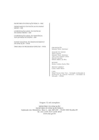 SECRETARIA DE EDUCAÇÃO BÁSICA – MEC

DEPARTAMENTO DE POLÍTICAS DE ENSINO
MÉDIO - SEB

COORDENAÇÃO-GERAL DE POLÍTICAS
DE ENSINO MÉDIO – SEB

COORDENAÇÃO-GERAL DE ASSISTÊNCIA
AOS SISTEMAS DE ENSINO – SEB


FUNDO NACIONAL DE DESENVOLVIMENTO
DA EDUCAÇÃO - FNDE

DIRETORIA DE PROGRAMAS ESPECIAIS - FNDE
                                               ORGANIZAÇÃO
                                               Eduardo Fleury Mortimer

                                               SELEÇÃO DE TEXTOS
                                               Áttico Chassot
                                               Eduardo Fleury Mortimer
                                               Julio Cezar Foschini Lisboa
                                               Marcelo Giordan
                                               Roberto Ribeiro da Silva

                                               REVISÃO
                                               Romeu Cardozo Rocha Filho

                                               PROJETO GRÁFICO
                                               Carlos André Mores

                                               CAPA
                                               Daniel Tavares (foto: Foco – Formação Continuada de
                                               Professores de Ciências Naturais – Faculdade de
                                               Educação – UFMG)




                               Tiragem 72 mil exemplares

                               MINISTÉRIO DA EDUCAÇÃO
                          SECRETARIA DE EDUCAÇÃO BÁSICA
        Esplanada dos Ministérios, bloco L, sala 500 CEP - 70.047-900 Brasília-DF
                            Tel. (61) 2104 8177/2104 8010
                                     www.mec.gov.br
 