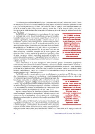 Essas limitações das DCNEM talvez ajudem a entender o fato de o MEC ter tomado para si a tarefa
de definir, para o currículo do Ensino Médio, um novo perfil que parte dos princípios definidos na LDB
e propõe uma organização apoiada em competências básicas. Talvez o baixo perfil operacional das
DCNEM explique também o fato de que a primeira versão dos PCNEM tenha sido elaborada sob a
coordenação do então diretor do Departamento de Desenvolvimento de Educação Média e Tecnológica,
prof. Ruy Berger.
    Os PCNEM, na linha das diretrizes curriculares, afirmam buscar
se contrapor ao ensino descontextualizado, compartimentado e                 Os PCNEM, na linha
baseado no acúmulo de informações, propondo um conhecimento                das diretrizes curricu-
escolar significativo, contextualizado e interdisciplinar. Esses            lares, afirmam buscar
parâmetros seguem uma orientação mais operacional e próxima a              se contrapor ao ensino
seus equivalentes para o currículo da escola fundamental, já que,            descontextualizado,
além de difundir os princípios da reforma curricular, visam a orientar o      compartimentado e
professor na busca de novas abordagens e metodologias de ensino.             baseado no acúmulo
    Os PCNEM partem do pressuposto de que a reforma curricular               de informações, pro-
deve contemplar conteúdos e estratégias de aprendizagem que               pondo um conhecimen-
capacitem o aluno para a realização de atividades “nos três domínios      to escolar significativo,
da ação humana: a vida em sociedade, a atividade produtiva e a                 contextualizado e
experiência subjetiva, visando à integração de homens e mulheres no              interdisciplinar
tríplice universo das relações políticas, do trabalho e da simbolização
subjetiva” (p. 16).
    Nessa perspectiva, os PCNEM incorporam, como diretrizes gerais e orientadoras da proposta
curricular, as quatro premissas da Unesco para a educação na sociedade contemporânea: aprender a
conhecer, na perspectiva da educação geral e da educação permanente; aprender a fazer, entendida
como aplicação prática da teoria; aprender a viver, no sentido do reconhecimento da interdependência
humana, e aprender a ser, como compromisso com o desenvolvimento integral da pessoa, o que supõe
autonomia intelectual e capacidade crítica.
    Os PCNEM mantêm a organização curricular em três áreas, como previsto nas DCNEM, e em todas
elas é proposto ou um tratamento interdisciplinar e contextualizado do conhecimento, ou o desenvol-
vimento de competências e habilidades, ou ainda a apropriação das
tecnologias produzidas ou utilizadas pelos conhecimentos da área.
    Na área de “Linguagem, Códigos e suas Tecnologias”, a prioridade           Os PCNEM incor-
é dada à língua portuguesa, embora destaque também a importância          poram, como diretrizes
do domínio de línguas estrangeiras e estejam presentes a informática        gerais e orientadoras
e as artes. Incluem-se também as atividades físicas e desportivas como     da proposta curricular,
formas de comunicação e expressão (CEB/CNE, 1998, p. 21).                 as quatro premissas da
    A aprendizagem da área de “Ciências da Natureza, Matemática e                 Unesco para a
suas Tecnologias” inclui a compreensão e a utilização dos conheci-        educação na sociedade
mentos científicos, para explicar o funcionamento do mundo e para               contemporânea:
planejar, executar e avaliar as ações de intervenção na realidade (CEB/      aprender a conhecer,
CNE, 1998).                                                                     aprender a fazer,
    Por último, a área de “Ciências Humanas e suas Tecnologias”, que           aprender a viver e
engloba também a filosofia, visa a desenvolver no aluno competências             aprender a ser
e habilidades para a compreensão da sociedade como uma cons-
trução humana e dotada de historicidade; para que compreenda o
espaço ocupado pelo homem, enquanto espaço construído e consumido, e os espaços de socia-

58                                                          Coleção Explorando o Ensino, v. 4 - Química
 