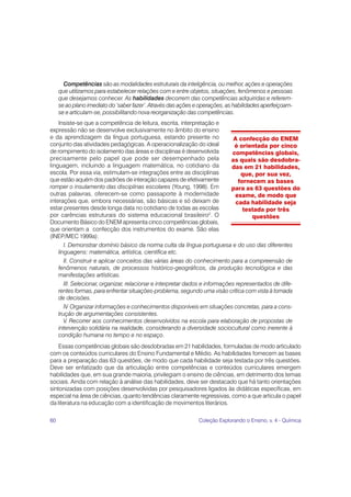 Competências são as modalidades estruturais da inteligência, ou melhor, ações e operações
     que utilizamos para estabelecer relações com e entre objetos, situações, fenômenos e pessoas
     que desejamos conhecer. As habilidades decorrem das competências adquiridas e referem-
     se ao plano imediato do ‘saber fazer’. Através das ações e operações, as habilidades aperfeiçoam-
     se e articulam-se, possibilitando nova reorganização das competências.
    Insiste-se que a competência de leitura, escrita, interpretação e
expressão não se desenvolve exclusivamente no âmbito do ensino
e da aprendizagem da língua portuguesa, estando presente no                    A confecção do ENEM
conjunto das atividades pedagógicas. A operacionalização do ideal              é orientada por cinco
de rompimento do isolamento das áreas e disciplinas é desenvolvida            competências globais,
precisamente pelo papel que pode ser desempenhado pela                        as quais são desdobra-
linguagem, incluindo a linguagem matemática, no cotidiano da                  das em 21 habilidades,
escola. Por essa via, estimulam-se integrações entre as disciplinas               que, por sua vez,
que estão aquém dos padrões de interação capazes de efetivamente                 fornecem as bases
romper o insulamento das disciplinas escolares (Young, 1998). Em              para as 63 questões do
outras palavras, oferecem-se como passaporte à modernidade                      exame, de modo que
interações que, embora necessárias, são básicas e só deixam de                  cada habilidade seja
estar presentes desde longa data no cotidiano de todas as escolas                  testada por três
por carências estruturais do sistema educacional brasileiro2. O                       questões
Documento Básico do ENEM apresenta cinco competências globais,
que orientam a confecção dos instrumentos do exame. São elas
(INEP/MEC 1999a):
       I. Demonstrar domínio básico da norma culta da língua portuguesa e do uso das diferentes
    linguagens: matemática, artística, científica etc.
       II. Construir e aplicar conceitos das várias áreas do conhecimento para a compreensão de
    fenômenos naturais, de processos histórico-geográficos, da produção tecnológica e das
    manifestações artísticas.
       III. Selecionar, organizar, relacionar e interpretar dados e informações representados de dife-
    rentes formas, para enfrentar situações-problema, segundo uma visão crítica com vista à tomada
    de decisões.
       IV. Organizar informações e conhecimentos disponíveis em situações concretas, para a cons-
    trução de argumentações consistentes.
       V. Recorrer aos conhecimentos desenvolvidos na escola para elaboração de propostas de
    intervenção solidária na realidade, considerando a diversidade sociocultural como inerente à
    condição humana no tempo e no espaço.
    Essas competências globais são desdobradas em 21 habilidades, formuladas de modo articulado
com os conteúdos curriculares do Ensino Fundamental e Médio. As habilidades fornecem as bases
para a preparação das 63 questões, de modo que cada habilidade seja testada por três questões.
Deve ser enfatizado que da articulação entre competências e conteúdos curriculares emergem
habilidades que, em sua grande maioria, privilegiam o ensino de ciências, em detrimento dos temas
sociais. Ainda com relação à análise das habilidades, deve ser destacado que há tanto orientações
sintonizadas com posições desenvolvidas por pesquisadores ligados às didáticas específicas, em
especial na área de ciências, quanto tendências claramente regressivas, como a que articula o papel
da literatura na educação com a identificação de movimentos literários.

60                                                             Coleção Explorando o Ensino, v. 4 - Química
 