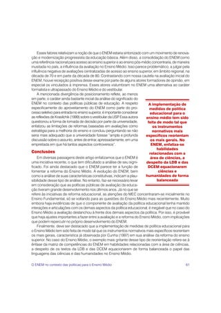 Esses fatores relativizam a noção de que o ENEM estaria sintonizado com um movimento de renova-
ção e modernização progressista da educação básica. Além disso, a consolidação do ENEM como
uma referência nacional para acesso ao ensino superior e ao ensino pós-médio concentraria, de maneira
inusitada no país, a influência da avaliação no Ensino Médio. Isso parece problemático, a julgar pela
influência negativa de avaliações centralizadas de acesso ao ensino superior, em âmbito regional, na
década de 70 e em parte da década de 80. Contrastando com nossa cautela na avaliação inicial do
ENEM, houve recepção positiva desse exame por parte de alguns atores formadores de opinião, em
especial os vinculados à imprensa. Esses atores vislumbram no ENEM uma alternativa ao caráter
formalista e ultrapassado do Ensino Médio e do vestibular.
    A mencionada divergência de posicionamento reflete, ao menos
em parte, o caráter ainda bastante inicial da análise do significado do
ENEM no contexto das políticas públicas de educação. A respeito             A implementação de
especificamente do aproveitamento do ENEM como parte do pro-                medidas de política
cesso seletivo para entrada no ensino superior, é importante considerar      educacional para o
as reflexões de Krasilchik (1999) sobre o vestibular da USP Essa autora
                                                           .              ensino médio tem sido
questionou a forma de tomada de decisão por parte da universidade,         feita de modo tal que
enfatizou as limitações de reformas baseadas em avaliações como               os instrumentos
estratégia para a melhoria do ensino e concluiu perguntando se não            normativos mais
seria mais adequado que a universidade fizesse “ampla e profunda          específicos reorientam
discussão sobre o assunto, antes de entrar, apressadamente, em uma           os mais gerais. No
empreitada em que há tantos aspectos controversos”.                          ENEM, enfatiza-se
                                                                                 habilidades
Conclusões                                                                  relacionadas com a
    Em diversas passagens deste artigo enfatizamos que o ENEM é              área de ciências, a
uma iniciativa recente, o que tem dificultado a análise de seu signi-     despeito da LDB e das
ficado. Foi ainda destacado que o ENEM parece ter a função de              DCEM equacionarem
fomentar a reforma do Ensino Médio. A evolução do ENEM, bem                       ciências e
como a análise de suas características constitutivas, indicam a plau-     humanidades de forma
sibilidade desse tipo de análise. No entanto, faz-se necessário levar            balanceada
em consideração que as políticas públicas de avaliação da educa-
ção tiveram grande desenvolvimento nos últimos anos. Já no que se
refere às iniciativas de reforma educacional, as atenções do MEC concentraram-se inicialmente no
Ensino Fundamental, só se voltando para as questões do Ensino Médio mais recentemente. Muito
embora haja evidências de que o componente de avaliação da política educacional tenha mantido
interações e articulações com os demais aspectos da política educacional, é inegável que no caso do
Ensino Médio a avaliação deslanchou à frente dos demais aspectos da política. Por isso, é provável
que haja ajustes importantes a fazer entre a avaliação e a reforma do Ensino Médio, com implicações
que podem repercutir no próprio desenvolvimento do ENEM.
    Finalmente, deve ser destacado que a implementação de medidas de política educacional para
o Ensino Médio tem sido feita de modo tal que os instrumentos normativos mais específicos reorientam
os mais gerais, característica já observada por Cunha (1997) em sua análise da reforma do ensino
superior. No caso do Ensino Médio, o exemplo mais gritante desse tipo de reorientação refere-se à
ênfase da matriz de competências do ENEM em habilidades relacionadas com a área de ciências,
a despeito de os textos da LDB e das DCEM equacionarem de forma balanceada o papel das
linguagens das ciências e das humanidades no Ensino Médio.

O ENEM no contexto das políticas para o Ensino Médio                                              61
 