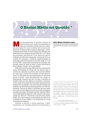 O Ensino Médio em Questão *




M
           uito provavelmente, os leitores e leitoras de      Alice Ribeiro Casimiro Lopes
           Química Nova na Escola têm acompanhado na          Faculdade de Educação da Universidade
           mídia as constantes notícias sobre as mudan-       Federal do Rio de Janeiro, Rio de Janeiro -
ças curriculares em curso no Brasil, bem como as pro-         RJ
postas de mudança ainda em fase de elaboração: munici-
palização das escolas de nível fundamental; definição dos
parâmetros curriculares nacionais (PCN) de 1ª a 4ª séries
(já concluída) e dos PCN de 5ª a 8ª séries (em fase de
avaliação por diferentes instituições); empreendimento de
projetos de educação a distância; regulamentação da
educação profissional através do Decreto 2208 de 17 de
abril de 1997; organização de políticas de avaliação das
escolas, dentre as quais se inclui o Exame Nacional de
Ensino Médio (‘Provão’ do Ensino Médio).
    O Ministério da Educação (MEC) afirma a necessidade
dessa reformulação em virtude de, nos últimos anos, o
número de matrículas na primeira série do Ensino Médio
ser maior que o número de formados na oitava série do
Ensino Fundamental. Ou seja, está havendo um retorno de
alunos à escola, muito provavelmente em função do
desemprego crescente que tem tornado o mercado de
trabalho cada vez mais seletivo e competitivo: freqüente-
mente, exige-se formação de nível médio não apenas para       O editorial do número 6 de Química Nova na Escola
funções mais complexas, mas sobretudo para funções que        apontava para a necessidade de reflexão sobre as atuais
poderiam ser exercidas por pessoas apenas com nível fun-      políticas curriculares, em especial sobre a proposta de
damental. Trata-se de utilizar o certificado de nível médio   mudança das políticas curriculares para o Ensino Médio.
                                                              Este artigo tem por objetivo contribuir para essa reflexão,
como fator de pré-seleção dos inúmeros desempregados
                                                              através da análise crítica do texto da proposta de resolução
candidatos ao cargo. Tal contexto acarreta, segundo o MEC,
                                                              que estabelece a organização curricular e a base nacional
uma necessidade de expandir a rede, devido a sua incapa-      comum do Ensino Médio, em fase de debates e, portanto,
cidade de absorver a demanda crescente pelo Ensino            sujeita a modificações, no Conselho Nacional de
Médio, bem como acarreta a necessidade de melhoria da         Educação.
qualidade do Ensino Médio e sua adequação às novas
                                                                          ensino médio, currículo, disciplina
conquistas tecnológicas.
    Visando a atender a esses objetivos, o MEC                * Este artigo foi publicado originalmente na revista Química
encaminhou ao Conselho Nacional de Educação a                 Nova na Escola n. 7, 1998.


O Ensino Médio em questão                                                                                             63
 