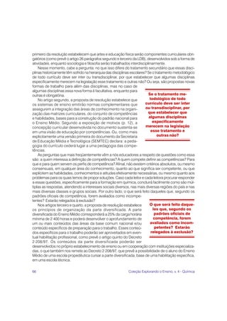 primeiro da resolução estabelecem que artes e educação física serão componentes curriculares obri-
gatórios (como prevê o artigo 26 parágrafos segundo e terceiro da LDB), desenvolvidos sob a forma de
atividades, enquanto sociologia e filosofia serão trabalhados interdisciplinarmente.
    Nesse momento, cabe a pergunta: no que isso difere do tratamento secundário que essas disci-
plinas historicamente têm sofrido na hierarquia das disciplinas escolares? Se o tratamento metodológico
de todo currículo deve ser inter ou transdisciplinar, por que estabelecer que algumas disciplinas
especificamente merecem na legislação esse tratamento e outras não? Ou seja, são propostas novas
formas de trabalho para além das disciplinas, mas no caso de
algumas disciplinas essa nova forma é facultativa, enquanto para
outras é obrigatória.                                                      Se o tratamento me-
    No artigo segundo, a proposta de resolução estabelece que               todológico de todo
os sistemas de ensino emitirão normas complementares que                 currículo deve ser inter
assegurem a integração das áreas de conhecimento na organi-              ou transdisciplinar, por
zação das matrizes curriculares, do conjunto de competências               que estabelecer que
e habilidades, bases para a construção do padrão nacional para              algumas disciplinas
o Ensino Médio. Segundo a exposição de motivos (p. 12), a                     especificamente
concepção curricular desenvolvida no documento sustenta-se               merecem na legislação
em uma visão de educação por competências. Ou, como mais                     esse tratamento e
explicitamente uma versão primeira do documento da Secretaria                     outras não?
de Educação Média e Tecnológica (SEMTEC) declara: a peda-
gogia do currículo cederá lugar a uma pedagogia das compe-
tências.
    As perguntas que mais freqüentemente vêm a nós educadores a respeito de questões como essa
são: a quem interessa a definição de competências? A quem compete definir as competências? Para
que e para quem servem os perfis de competência? Afinal, não existem critérios absolutos, ou mesmo
consensuais, em qualquer área do conhecimento, quanto ao que significa ser competente, ou que
explicitem as habilidades, conhecimentos e atitudes efetivamente necessárias, ou mesmo quanto aos
problemas para os quais temos de propor soluções. Caso cada leitor e cada leitora procurar responder
a essas questões, especificamente para a formação em química, concluirá facilmente como são múl-
tiplas as respostas, atendendo a interesses sociais diversos, nas mais diversas regiões do país e nas
mais diversas classes e grupos sociais. Por outro lado, o que será feito daqueles que, segundo os
padrões oficiais de competência, forem avaliados como incompe-
tentes? Estarão relegados à exclusão?
    Nos artigos terceiro e quarto, a proposta de resolução estabelece       O que será feito daque-
os princípios de organização da parte diversificada. A parte                  les que, segundo os
diversificada do Ensino Médio corresponderá a 25% da carga horária             padrões oficiais de
mínima de 2 400 horas e poderá desenvolver o aprofundamento de                competência, forem
um ou mais conteúdos das áreas da base comum nacional e/ou                   avaliados como incom-
conteúdo específicos de preparação para o trabalho. Esses conteú-              petentes? Estarão
dos específicos para o trabalho poderão ser aproveitados em even-            relegados à exclusão?
tual habilitação profissional, como prevê o artigo quinto do Decreto
2 208/97. Os conteúdos da parte diversificada poderão ser
desenvolvidos no próprio estabelecimento de ensino ou em cooperação com instituições especializa-
das, o que também nos remete ao Decreto 2 208/97, que prevê a possibilidade de o aluno do Ensino
Médio de uma escola propedêutica cursar a parte diversificada, base de uma habilitação específica,
em uma escola técnica.

66                                                           Coleção Explorando o Ensino, v. 4 - Química
 