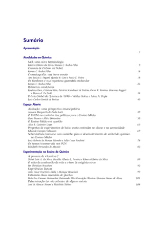Sumário
Apresentação
                                                                                                      7

Atualidades em Química
   Mol, uma nova terminologia
   Roberto Ribeiro da Silva e Romeu C. Rocha-Filho                                                    9
   Camada de Ozônio dá Nobel
   Romeu C. Rocha-Filho                                                                               14
   Cromatografia: um breve ensaio
   Ana Luiza G. Degani, Quezia B. Cass e Paulo C. Vieira                                             18
   Os furelenos e sua espantosa geometria molecular
   Romeu C. Rocha-Filho                                                                               26
   Polímeros condutores
   Roselena Faez, Cristiane Reis, Patrícia Scandiucci de Freitas, Oscar K. Kosima, Giacomo Ruggeri
      e Marco-A. De Paoli                                                                             34
   Prêmio Nobel de Química de 1998 - Walter Kohn e John A. Pople
   Luiz Carlos Gomide de Freitas                                                                      43

Espaço Aberto
   Avaliação: uma perspectiva emancipatória
   Jussara Margareth de Paula Loch                                                                    49
   O ENEM no contexto das políticas para o Ensino Médio
   Creso Franco e Alícia Bonamino                                                                     55
   O Ensino Médio em questão
   Alice R. Casimiro Lopes                                                                            63
   Propostas de experimentos de baixo custo centradas no aluno e na comunidade
   Eduardo Campos Valadares                                                                           69
   Sobrevivência humana: um caminho para o desenvolvimento do conteúdo químico
     no Ensino Médio
   Luiz Roberto de Moraes Pitombo e Julio Cezar Foschini                                              74
   Os temas transversais nos PCN
   Elizabeth Fernandes de Macedo                                                                      82

Experimentação no Ensino de Química
   À procura da vitamina C
   Sidnei Luis A. da Silva, Geraldo Alberto L. Ferreira e Roberto Ribeiro da Silva                   89
   O mito da combustão da vela e o teor de oxigênio no ar
   Per Christian Braathen                                                                             92
   Experiências lácteas
   Julio Cezar Foschini Lisbôa e Monique Bossolani                                                    97
   Extraindo óleos essenciais de plantas
   Pedro Ivo Canesso Guimarães, Raimundo Elito Conceição Oliveira e Rozana Gomes de Abreu            101
   Determinação do raio atômico de alguns metais
   José de Alencar Simoni e Matthieu Tubino                                                          104
 