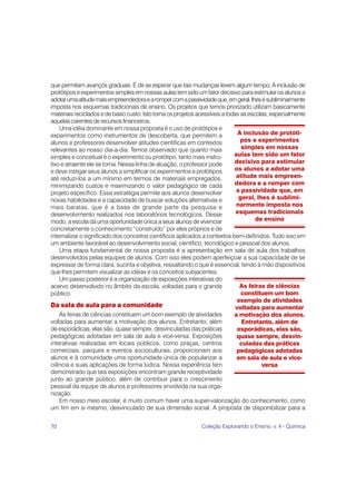 que permitam avanços graduais. É de se esperar que tais mudanças levem algum tempo. A inclusão de
protótipos e experimentos simples em nossas aulas tem sido um fator decisivo para estimular os alunos a
adotar uma atitude mais empreendedora e a romper com a passividade que, em geral, lhes é subliminarmente
imposta nos esquemas tradicionais de ensino. Os projetos que temos priorizado utilizam basicamente
materiais reciclados e de baixo custo. Isto torna os projetos acessíveis a todas as escolas, especialmente
aquelas carentes de recursos financeiros.
    Uma idéia dominante em nossa proposta é o uso de protótipos e
experimentos como instrumentos de descoberta, que permitem a                    A inclusão de protóti-
alunos e professores desenvolver atitudes científicas em contextos               pos e experimentos
relevantes ao nosso dia-a-dia. Temos observado que quanto mais                   simples em nossas
simples e conceitual é o experimento ou protótipo, tanto mais instru-         aulas tem sido um fator
tivo e atraente ele se torna. Nessa linha de atuação, o professor pode        decisivo para estimular
e deve instigar seus alunos a simplificar os experimentos e protótipos        os alunos a adotar uma
até reduzi-los a um mínimo em termos de materiais empregados,                  atitude mais empreen-
minimizando custos e maximizando o valor pedagógico de cada                   dedora e a romper com
projeto específico. Essa estratégia permite aos alunos desenvolver             a passividade que, em
novas habilidades e a capacidade de buscar soluções alternativas e              geral, lhes é sublimi-
mais baratas, que é a base de grande parte da pesquisa e                       narmente imposta nos
desenvolvimento realizados nos laboratórios tecnológicos. Desse                esquemas tradicionais
modo, a escola dá uma oportunidade única a seus alunos de vivenciar                    de ensino
concretamente o conhecimento “construído” por eles próprios e de
internalizar o significado dos conceitos científicos aplicados a contextos bem-definidos. Tudo isso em
um ambiente favorável ao desenvolvimento social, científico, tecnológico e pessoal dos alunos.
    Uma etapa fundamental de nossa proposta é a apresentação em sala de aula dos trabalhos
desenvolvidos pelas equipes de alunos. Com isso eles podem aperfeiçoar a sua capacidade de se
expressar de forma clara, sucinta e objetiva, ressaltando o que é essencial, tendo à mão dispositivos
que lhes permitem visualizar as idéias e os conceitos subjacentes.
    Um passo posterior é a organização de exposições interativas do
acervo desenvolvido no âmbito da escola, voltadas para o grande                  As feiras de ciências
público.                                                                         constituem um bom
                                                                                exemplo de atividades
Da sala de aula para a comunidade                                              voltadas para aumentar
    As feiras de ciências constituem um bom exemplo de atividades             a motivação dos alunos.
voltadas para aumentar a motivação dos alunos. Entretanto, além                   Entretanto, além de
de esporádicas, elas são, quase sempre, desvinculadas das práticas              esporádicas, elas são,
pedagógicas adotadas em sala de aula e vice-versa. Exposições                  quase sempre, desvin-
interativas realizadas em locais públicos, como praças, centros                  culadas das práticas
comerciais, parques e eventos socioculturais, proporcionam aos                 pedagógicas adotadas
alunos e à comunidade uma oportunidade única de popularizar a                  em sala de aula e vice-
ciência e suas aplicações de forma lúdica. Nossa experiência tem                         versa
demonstrado que tais exposições encontram grande receptividade
junto ao grande público, além de contribuir para o crescimento
pessoal da equipe de alunos e professores envolvida na sua orga-
nização.
    Em nosso meio escolar, é muito comum haver uma super-valorização do conhecimento, como
um fim em si mesmo, desvinculado de sua dimensão social. A proposta de disponibilizar para a


70                                                            Coleção Explorando o Ensino, v. 4 - Química
 