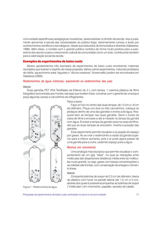 comunidade experiências pedagógicas inovadoras, desenvolvidas no âmbito da escola, visa a justa-
mente aproximar a escola das necessidades do público leigo, extremamente curioso e ávido por
conhecimentos científicos e tecnológicos, desde que traduzidos de forma lúdica e divertida (Valadares,
1999). Além disso, o contato com o grande público contribui de forma muito positiva para a auto-
estima dos alunos e para o crescimento cultural da comunidade como um todo, contribuindo também
para a valorização social da escola.

Exemplos de experimentos de baixo custo
   Abaixo apresentamos três exemplos de experimentos de baixo custo envolvendo materiais
reciclados que ilustram o espírito de nossa proposta. Vários outros experimentos, incluindo protótipos
de robôs, aquecimento solar, foguetes e “discos voadores” (hovercrafts) podem ser encontrados em
Valadares (2000).
Redemoinhos de água (vórtices): explorando os redemoinhos das pias
Material
    Duas garrafas PET (Poli Tereftalato de Etileno) de 2 L com tampa, 1 caixinha plástica de filme
fotográfico (encontrada aos montes nas lojas que revelam fotos; converse com o gerente de uma loja e
peça algumas caixas) e canudinhos de refrigerantes.
                                       Passo a passo
                                           Faça um furo no centro das duas tampas, de 1,5 cm a 1,8 cm
                                       de diâmetro. Pique uns dois ou três canudinhos, coloque os
                                       pedaços dentro de uma das garrafas e encha-a de água. Ros-
                                       queie bem as tampas nas duas garrafas. Serre o fundo da
                                       caixa de filme e encaixe-a até a metade na tampa da garrafa
                                       com água. Encaixe a tampa da garrafa vazia na caixa de filme,
                                       até que as duas tampas se encostem. Inverta a posição das
                                       garrafas.
                                           Esse experimento permite visualizar a ocupação do espaço
                                       por gases. Ao se criar o redemoinho a vazão da garrafa supe-
                                       rior para a inferior aumenta, pois o ar pode agora passar de
                                       uma garrafa para a outra, cedendo espaço para a água.
                                       Átomos em movimento
                                            Uma analogia macroscópica que permite visualizar o com-
                                       portamento de um gás “ideal”, no qual as interações entre
                                       moléculas são desprezíveis (distância média entre as molécu-
                                       las muito grande, ou seja, gases com baixas concentrações) e
                                       as colisões são frontais, com conservação de energia e momen-
                                       to linear.
                                       Material
                                           Cinqüenta bolinhas de isopor de 2,5 cm de diâmetro, lixeira
                                       de plástico com furos na parede lateral (de 1,5 cm a 2 cm),
                                       através dos quais é possível acompanhar as bolinhas de isopor
Figura 1 – Redemoinhos de água.        (“moléculas”) em movimento, papelão, secador de cabelo.

Propostas de experimentos de baixo custo centradas no aluno e na comunidade                        71
 