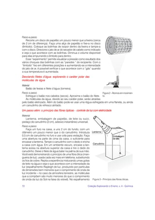 Passo-a-passo
    Recorte um disco de papelão um pouco menor que a lixeira (cerca
de 2 cm de diferença). Faça uma alça de papelão e fixe-a no disco
(êmbolo). Coloque as bolinhas de isopor dentro da lixeira e tampe-a
com o disco. Direcione o jato de ar do secador de cabelo como indicado
e veja o que acontece com as bolinhas. Diminua o volume disponível
para elas empurrando o êmbolo para dentro.
    Esse “experimento” permite visualizar a pressão como resultado dos
vários choques das bolinhas com as “paredes “ do recipiente. Com o
“êmbolo” fixo em diferentes posições e aumentando-se a intensidade
do jato de ar, é possível verificar o que acontece com o “gás” quando
a sua temperatura é aumentada.
Desviando filetes d’água: explorando o caráter polar das
moléculas de água
Material
   Balão de festas e filete d’água (torneira).
Passo a passo                                                        Figura 2 – Átomos em movimen-
   Esfregue o balão nos cabelos (secos). Aproxime o balão do filete. to.
   As moléculas da água, devido ao seu caráter polar, serão atraídas
pelo balão eletrizado. Além do balão pode-se usar uma régua esfregada em uma flanela, ou ainda
um canudinho de refresco atritado.
Um passo além: o princípio das fibras ópticas - controle da luz com eletricidade
Material
   Lanterna, embalagem de papelão, de leite ou suco,
pedaço de canudinho (2 cm), adesivo instantâneo universal.
Passo a passo
    Faça um furo na caixa, a uns 2 cm do fundo, com um
diâmetro um pouco menor que o do canudinho. Introduza
0,5 cm de canudinho no furo e use cola para vedação. Faça
uma abertura na parte de cima da caixa, o suficiente para
encaixar a lanterna. Tampe o canudinho com o dedo e encha
a caixa com água. Em um ambiente escuro, encaixe a lan-
terna acesa na abertura superior da caixa e tire o dedo do
canudinho. Deixe o filete de água bater na palma de sua mão.
Você está demonstrando o princípio de uma fibra ótica (man-
gueira de luz), usada cada vez mais em telefonia, substituindo
os fios de cobre. Repita a experiência misturando umas gotas
de leite na água e veja o que acontece com a intensidade da
luz (espalhamento Rayleigh de luz, produzido por partículas
de dimensões bem menores que o comprimento de onda da
luz incidente – no caso da atmosfera terrestre, as moléculas
que a compõem são muito menores do que o comprimento
de onda da luz do Sol na faixa do visível). No espalhamento      Figura 3 – Princípio das fibras óticas.

72                                                          Coleção Explorando o Ensino, v. 4 - Química
 