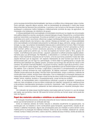 como na posse de territórios (territorialidade). Isso levou a conflitos intra e intergrupais: lutas e mortes.
Outro exemplo, segundo alguns autores, está na necessidade de sobrepujar o medo das forças
desconhecidas da natureza e de controlá-las, o que levou o ser humano a criar deuses e rituais que o
auxiliassem a sobreviver melhor biológica e intelectivamente (controle da caça, da agricultura, da
mineração e da metalurgia, do indivíduo e do grupo).
    A indissociabilidade entre racionalidade e emotividade encontra-se na criação da comunicação
oral, gráfica (desenho e escrita), escultural e corporal (danças e rituais). Dessa forma, o conhecimento
pode ser transmitido e armazenado. Encontra-se também no que chamamos hoje de estética, aqui
entendida como sentir, reconhecer, diferenciar e julgar manifestações artísticas dentro do critério da
beleza, variável através dos tempos e das culturas. Destaca-se também que a indissociabilidade
entre racionalidade e emotividade está presente na obtenção de água, alimento, abrigo, vestuário e
energia, ou seja, nas próprias necessidades básicas para a sobrevivência humana. Não é intenção
deste artigo detalhar o árduo e longo caminho que o Homo sapiens (homem pensante) ou Homo
faber (homem artífice ou homem construtor) percorreu na história de sua sobrevivência. De um
modo geral, poder-se-ía admitir que, no início da trajetória do homem sobre a Terra, grupos nô-
mades - à semelhança de outros animais - caçavam, pescavam e colhiam produtos vegetais aleato-
riamente para sua alimentação. No Paleolítico, a descoberta e o controle do fogo caracterizaram
talvez a mais importante conquista do ser humano, uma vez que tornou possíveis muitas das reali-
zações técnicas que se seguiram. Um aspecto interessante da vida humana que deve ter sido
revolucionado pelo uso do fogo foi a alimentação. O Homo faber foi aperfeiçoando a cocção dos
alimentos para satisfazer seu paladar (prazer), processo que ao longo dos séculos fez nascer a arte
culinária. No período chamado Neolítico, os grupos humanos, devido à agricultura primitiva, come-
çaram a se fixar em certas regiões, formando grupos sedentários que se transformaram em peque-
nas aldeias. Com o decorrer do tempo, a agricultura, a pecuária e o armazenamento de produtos
agrícolas e animais tornaram-se mais organizados. As aldeias cresceram, transformando-se em
cidades (novas estruturas de poder). Animais foram domesticados, surgiu a cerâmica, materiais de
construção foram criados, tecidos foram fabricados. Com a metalurgia e a mineração obtiveram-se
metais para utensílios e armas. Emergem novas formas de vida e novas formas de governo (cidades-
estado, reinos, impérios, feudos) e, conseqüentemente, novas formas de conflitos.
    Assim, as necessidades para a sobrevivência individual e grupal se ampliaram, tornando-se
cada vez mais complexas no que se refere à obtenção de materiais, transporte de matérias-primas
e de produtos manufaturados (produção e comércio). Importante “salto” foi dado quando o Homo
faber mudou o sistema produtivo, passando da fase artesanal para a industrial (revolução indus-
trial).
    Um indicador de todas essas transformações vivenciadas pelo ser humano é o uso de energia
per capita, que aumentou mais de 100 vezes do homem primitivo ao homem atual, como pode ser
visto na Figura 1.
Papel dos materiais extraídos e sintéticos na sobrevivência humana
   A revolução industrial provocou demanda crescente de novos materiais extraídos e sintetizados,
sendo que tal demanda tem se verificado até hoje.
   Entre os materiais obtidos de fontes naturais e utilizados atualmente na agropecuária, na
construção civil, na indústria e como combustíveis (para transporte, aquecimento, cocção de ali-
mentos e caldeiras industriais), alguns são processados para uso imediato e outros servem como
matéria-prima na produção de materiais diversos. Entre os de uso imediato, destacam-se: carvão
mineral; rochas e metais como ferro, cobre e alumínio, obtidos de seus minérios; cloreto de sódio da


Sobrevivência Humana - um caminho para o Desenvolvendo do conteúdo                                        75
químico no Ensino Médio
 