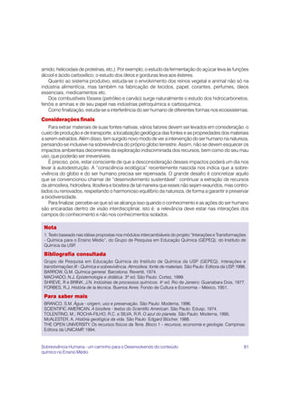 amido, helicoidais de proteínas, etc.). Por exemplo, o estudo da fermentação do açúcar leva às funções
álcool e ácido carboxílico; o estudo dos óleos e gorduras leva aos ésteres.
   Quanto ao sistema produtivo, estuda-se o envolvimento dos reinos vegetal e animal não só na
indústria alimentícia, mas também na fabricação de tecidos, papel, corantes, perfumes, óleos
essenciais, medicamentos etc.
   Dos combustíveis fósseis (petróleo e carvão) surge naturalmente o estudo dos hidrocarbonetos,
fenóis e aminas e de seu papel nas indústrias petroquímica e carboquímica.
   Como finalização, estuda-se a interferência do ser humano de diferentes formas nos ecossistemas.
Considerações finais
    Para extrair materiais de suas fontes nativas, vários fatores devem ser levados em consideração: o
custo de produção e de transporte, a localização geológica das fontes e as propriedades dos materiais
a serem extraídos. Além disso, tem surgido novo modo de ver a intervenção do ser humano na natureza,
pensando-se inclusive na sobrevivência do próprio globo terrestre. Assim, não se devem esquecer os
impactos ambientais decorrentes da exploração indiscriminada dos recursos, bem como do seu mau
uso, que poderão ser irreversíveis.
    É preciso, pois, estar consciente de que a desconsideração desses impactos poderá um dia nos
levar à autodestruição. A “consciência ecológica” recentemente nascida nos indica que a sobre-
vivência do globo e do ser humano precisa ser repensada. O grande desafio é concretizar aquilo
que se convencionou chamar de “desenvolvimento sustentável”: continuar a extração de recursos
da atmosfera, hidrosfera, litosfera e biosfera de tal maneira que esses não sejam exauridos, mas contro-
lados ou renovados, respeitando o harmonioso equilíbrio da natureza, de forma a garantir e preservar
a biodiversidade.
    Para finalizar, percebe-se que só se alcança isso quando o conhecimento e as ações do ser humano
são encaradas dentro de visão interdisciplinar, isto é: a relevância deve estar nas interações dos
campos do conhecimento e não nos conhecimentos isolados.

 Nota
 1. Texto baseado nas idéias propostas nos módulos intercambiáveis do projeto “Interações e Transformações
 - Química para o Ensino Médio”, do Grupo de Pesquisa em Educação Química (GEPEQ), do Instituto de
 Química da USP  .

 Bibliografia consultada
 Grupo de Pesquisa em Educação Química do Instituto de Química da USP (GEPEQ). Interações e
 transformações III - Química e sobrevivência. Atmosfera: fonte de materiais. São Paulo: Editora da USP 1998.
                                                                                                       ,
 BARROW, G.M. Química general. Barcelona: Reverté, 1974.
 MACHADO, N.J. Epistemologia e didática. 3ª ed. São Paulo: Cortez, 1999.
 SHREVE, R e BRINK, J.N. Indústrias de processos químicos. 4a ed. Rio de Janeiro: Guanabara Dois, 1977.
 FORBES, R.J. História de la técnica. Buenos Aires: Fondo de Cultura e Economia – México, 1951.

 Para saber mais
 BRANCO, S.M. Água - origem, uso e preservação. São Paulo: Moderna, 1996.
 SCIENTIFIC AMERICAN. A biosfera - textos do Scientific American. São Paulo: Edusp, 1974.
 TOLENTINO, M.; ROCHA-FILHO, R.C. e SILVA, R.R. O azul do planeta. São Paulo: Moderna, 1995.
 McALESTER, A. História geológica da vida. São Paulo: Edgard Blücher, 1988.
 THE OPEN UNIVERSITY. Os recursos físicos da Terra. Bloco 1 – recursos, economia e geologia. Campinas:
 Editora da UNICAMP 1994.
                   ,


Sobrevivência Humana - um caminho para o Desenvolvendo do conteúdo                                         81
químico no Ensino Médio
 