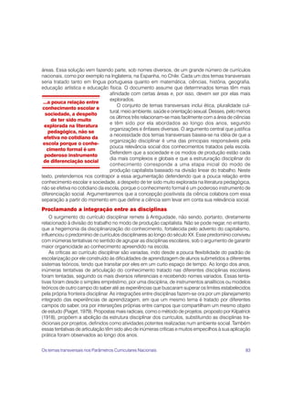 áreas. Essa solução vem fazendo parte, sob nomes diversos, de um grande número de currículos
nacionais, como por exemplo na Inglaterra, na Espanha, no Chile. Cada um dos temas transversais
seria tratado tanto em língua portuguesa quanto em matemática, ciências, história, geografia,
educação artística e educação física. O documento assume que determinados temas têm mais
                                 afinidade com certas áreas e, por isso, devem ser por elas mais
                                 explorados.
 ...a pouca relação entre
                                     O conjunto de temas transversais inclui ética, pluralidade cul-
 conhecimento escolar e
                                 tural, meio ambiente, saúde e orientação sexual. Desses, pelo menos
  sociedade, a despeito
                                 os últimos três relacionam-se mais facilmente com a área de ciências
     de ter sido muito
                                 e têm sido por ela abordados ao longo dos anos, segundo
  explorada na literatura
                                 organizações e ênfases diversas. O argumento central que justifica
    pedagógica, não se
                                 a necessidade dos temas transversais baseia-se na idéia de que a
  efetiva no cotidiano da
                                 organização disciplinar é uma das principais responsáveis pela
 escola porque o conhe-
                                 pouca relevância social dos conhecimentos tratados pela escola.
   cimento formal é um
                                 Defendem que a sociedade e os modos de produção estão cada
  poderoso instrumento
                                 dia mais complexos e globais e que a estruturação disciplinar do
 de diferenciação social
                                 conhecimento corresponde a uma etapa inicial do modo de
                                 produção capitalista baseado na divisão linear do trabalho. Neste
texto, pretendemos nos contrapor a essa argumentação defendendo que a pouca relação entre
conhecimento escolar e sociedade, a despeito de ter sido muito explorada na literatura pedagógica,
não se efetiva no cotidiano da escola, porque o conhecimento formal é um poderoso instrumento de
diferenciação social. Argumentaremos que a concepção positivista da ciência colabora com essa
separação a partir do momento em que define a ciência sem levar em conta sua relevância social.
Proclamando a integração entre as disciplinas
    O surgimento do currículo disciplinar remete à Antiguidade, não sendo, portanto, diretamente
relacionado à divisão do trabalho no modo de produção capitalista. Não se pode negar, no entanto,
que a hegemonia da disciplinarização do conhecimento, fortalecida pelo advento do capitalismo,
influenciou o predomínio de currículos disciplinares ao longo do século XX. Esse predomínio conviveu
com inúmeras tentativas no sentido de agrupar as disciplinas escolares, sob o argumento de garantir
maior organicidade ao conhecimento apreendido na escola.
    As críticas ao currículo disciplinar são variadas, indo desde a pouca flexibilidade do padrão de
escolarização por ele construído às dificuldades de aprendizagem de alunos submetidos a diferentes
sistemas teóricos, tendo que transitar por eles em um curto espaço de tempo. Ao longo dos anos,
inúmeras tentativas de articulação do conhecimento tratado nas diferentes disciplinas escolares
foram tentadas, seguindo os mais diversos referenciais e recebendo nomes variados. Essas tenta-
tivas foram desde o simples empréstimo, por uma disciplina, de instrumentos analíticos ou modelos
teóricos de outro campo do saber até as experiências que buscaram superar os limites estabelecidos
pela própria fronteira disciplinar. As integrações entre disciplinas fazem-se ora por um planejamento
integrado das experiências de aprendizagem, em que um mesmo tema é tratado por diferentes
campos do saber, ora por interseções próprias entre campos que compartilham um mesmo objeto
de estudo (Piaget, 1979). Propostas mais radicais, como o método de projetos, proposto por Kilpatrick
(1918), propõem a abolição da estrutura disciplinar dos currículos, substituindo as disciplinas tra-
dicionais por projetos, definidos como atividades potentes realizadas num ambiente social. Também
essas tentativas de articulação têm sido alvo de inúmeras críticas e muitos empecilhos à sua aplicação
prática foram observados ao longo dos anos.


Os temas transversais nos Parâmetros Curriculares Nacionais                                        83
 